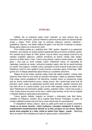 INTIFADA
Intifada, što na arapskom jeziku znači "ustanak", je naziv pobune koju su,
naoružani samo kamenjem, goloruki Palestinci pokrenuli protiv jedne od najnaoružanijih
armija u svijetu. Protiv armije koja na kamenje odgovara mecima, raketama i
projektilima. Zapravo, ona rijetko oklijeva da gađa u one koji čak ni kamenje ne bacaju.
Mnogo djece ubijeno je na taj okrutni način.
Prva Intifada počela je u političkoj klimi 1987. godine. Započeli su je palestinski
omladinci, kao reakciju na ubistvo šestoro palestinske djece od strane izraelskih vojnika.
Prvi ustanak koji je trajao do 1993. godine i koji se tokom svog trajanja suočivši se sa
nekoliko izraelskih odgovora, vođenih principima po kojima "nasilje rađa nasilje",
pretvorio je Bliski Istok u haos. Tokom ovog perioda, svijet je obratio pažnju na dječje
glave i ruke koje su lomili izraelski vojnici. Palestinski narod, od najmlađeg do
najstarijeg, odupirao se nasilju i pritiscima izraelske vojske, tako što su bacali kamenje
na vojnike. Kao odgovor, izraelski vojnici upotrijebili su širok arsenal oružja kako bi tukli
Palestince, lomili im ruke i gađali ih svojim mecima u stomake i glave. Pored toga, 1989.
godine oko 13 hiljada palestinske djece držano je u izraelskim zatvorima.
Štagod da je bio razlog, opiranje nasilju nikad nije riješilo problem. I danas neke
činjenice treba imati na umu kada se razmatra okruženje u kojem je započela Intifada.
Prije svega, prema proglašenim UN dekretima, izraelski vojnici su okupacione snage
koje se, prema međunarodnom pravu, trebaju povući. Ako i pored toga Izrael tvrdi da
prisustvo vojnih snaga na palestinskoj teritoriji treba prihvatiti, ubijanje nedužnih ljudi
nije način da se to u praksi pokaže. Ljudi sa bar malo osjećaja moraju se složiti, da je
otpor Palestinaca koji kamenjem gađaju vojnike, pogrešan koliko i vojnici koji pucaju u
civile. Svaka država ima pravo da se brani i zaštiti svoje teritorije, ali ono što se događa
u Palestini daleko je ispod pojma samoodbrane.
Tokom godine Intifade, dogodio se incident u kršćanskim selu Beit Sahur,
nedaleko od Vitlejema. Incident, čiji je svjedok žitelj Norman Finkelstein, je jedan od
mnogih svjetlećih primjera koji tvrdi da su vojne intervencije čin samoodbrane:
U izbjegličkom kampu Jalazun, djeca su palila gume kada se pojavio automobil.
«Vrata su se širom otvorila, i četiri muškarca ( jevrejski naseljenici ili vojnici u
avijatičarskim kombinezonima) iskočili su iz kola, pucajući na sve strane. Dječak
pored mene pogođen je u leđa, metak je izašao kroz njegov pupak... Sljedećeg
dana Jerusalem Post izvještavao je kako je vojska pucala u samoodbrani.»
63
 