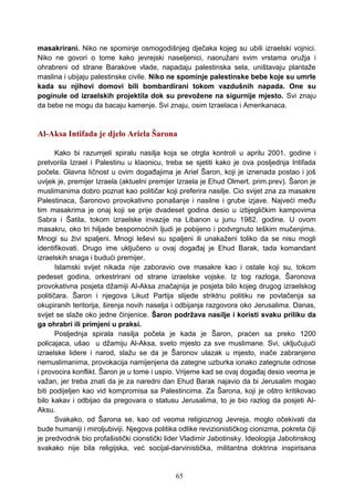 masakrirani. Niko ne spominje osmogodišnjeg dječaka kojeg su ubili izraelski vojnici.
Niko ne govori o tome kako jevrejski naseljenici, naoružani svim vrstama oružja i
ohrabreni od strane Barakove vlade, napadaju palestinska sela, uništavaju plantaže
maslina i ubijaju palestinske civile. Niko ne spominje palestinske bebe koje su umrle
kada su njihovi domovi bili bombardirani tokom vazdušnih napada. One su
poginule od izraelskih projektila dok su prevožene na sigurnije mjesto. Svi znaju
da bebe ne mogu da bacaju kamenje. Svi znaju, osim Izraelaca i Amerikanaca.
Al-Aksa Intifada je djelo Ariela Šarona
Kako bi razumjeli spiralu nasilja koja se otrgla kontroli u aprilu 2001. godine i
pretvorila Izrael i Palestinu u klaonicu, treba se sjetiti kako je ova posljednja Intifada
počela. Glavna ličnost u ovim događajima je Ariel Šaron, koji je iznenada postao i još
uvijek je, premijer Izraela (aktuelni premijer Izraela je Ehud Olmert. prim.prev). Šaron je
muslimanima dobro poznat kao političar koji preferira nasilje. Cio svijet zna za masakre
Palestinaca, Šaronovo provokativno ponašanje i nasilne i grube izjave. Najveći među
tim masakrima je onaj koji se prije dvadeset godina desio u izbjegličkim kampovima
Sabra i Šatila, tokom izraelske invazije na Libanon u junu 1982. godine. U ovom
masakru, oko tri hiljade bespomoćnih ljudi je pobijeno i podvrgnuto teškim mučenjima.
Mnogi su živi spaljeni. Mnogi leševi su spaljeni ili unakaženi toliko da se nisu mogli
identifikovati. Drugo ime uključeno u ovaj događaj je Ehud Barak, tada komandant
izraelskih snaga i budući premijer.
Islamski svijet nikada nije zaboravio ove masakre kao i ostale koji su, tokom
pedeset godina, orkestrirani od strane izraelske vojske. Iz tog razloga, Šaronova
provokativna posjeta džamiji Al-Aksa značajnija je posjeta bilo kojeg drugog izraelskog
političara. Šaron i njegova Likud Partija slijede striktnu politiku ne povlačenja sa
okupiranih teritorija, širenja novih naselja i odbijanja razgovora oko Jerusalima. Danas,
svijet se slaže oko jedne činjenice. Šaron podržava nasilje i koristi svaku priliku da
ga ohrabri ili primjeni u praksi.
Posljednja spirala nasilja počela je kada je Šaron, praćen sa preko 1200
policajaca, ušao u džamiju Al-Aksa, sveto mjesto za sve muslimane. Svi, uključujući
izraelske lidere i narod, slažu se da je Šaronov ulazak u mjesto, inače zabranjeno
nemuslimanima, provokacija namijenjena da zategne uzburka ionako zategnute odnose
i provocira konflikt. Šaron je u tome i uspio. Vrijeme kad se ovaj događaj desio veoma je
važan, jer treba znati da je za naredni dan Ehud Barak najavio da bi Jerusalim mogao
biti podijeljen kao vid kompromisa sa Palestincima. Za Šarona, koji je oštro kritikovao
bilo kakav i odbijao da pregovara o statusu Jerusalima, to je bio razlog da posjeti Al-
Aksu.
Svakako, od Šarona se, kao od veoma religioznog Jevreja, moglo očekivati da
bude humaniji i miroljubiviji. Njegova politika odlike revizionističkog cionizma, pokreta čiji
je predvodnik bio profašistički cionstički lider Vladimir Jabotinsky. Ideologija Jabotinskog
svakako nije bila religijska, već socijal-darvinistička, militantna doktrina inspirisana
65
 