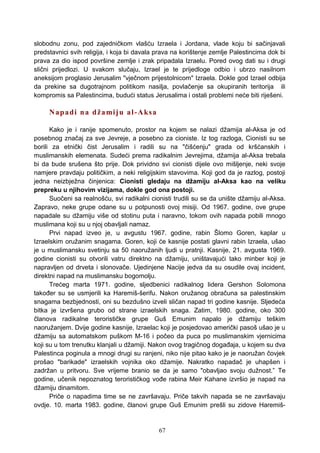 slobodnu zonu, pod zajedničkom vlašću Izraela i Jordana, vlade koju bi sačinjavali
predstavnici svih religija, i koja bi davala prava na korištenje zemlje Palestincima dok bi
prava za dio ispod površine zemlje i zrak pripadala Izraelu. Pored ovog dati su i drugi
slični prijedlozi. U svakom slučaju, Izrael je te prijedloge odbio i ubrzo nasilnom
aneksijom proglasio Jerusalim "vječnom prijestolnicom" Izraela. Dokle god Izrael odbija
da prekine sa dugotrajnom politikom nasilja, povlačenje sa okupiranih teritorija ili
kompromis sa Palestincima, budući status Jerusalima i ostali problemi neće biti riješeni.
Napadi na džamiju al-Aksa
Kako je i ranije spomenuto, prostor na kojem se nalazi džamija al-Aksa je od
posebnog značaj za sve Jevreje, a posebno za cioniste. Iz tog razloga, Cionisti su se
borili za etnički čist Jerusalim i radili su na "čišćenju" grada od kršćanskih i
muslimanskih elemenata. Sudeći prema radikalnim Jevrejima, džamija al-Aksa trebala
bi da bude srušena što prije. Dok prividno svi cionisti dijele ovo mišljenje, neki svoje
namjere pravdaju političkim, a neki religijskim stavovima. Koji god da je razlog, postoji
jedna neizbježna činjenica: Cionisti gledaju na džamiju al-Aksa kao na veliku
prepreku u njihovim vizijama, dokle god ona postoji.
Suočeni sa realnošću, svi radikalni cionisti trudili su se da unište džamiju al-Aksa.
Zapravo, neke grupe odane su u potpunosti ovoj misiji. Od 1967. godine, ove grupe
napadale su džamiju više od stotinu puta i naravno, tokom ovih napada pobili mnogo
muslimana koji su u njoj obavljali namaz.
Prvi napad izveo je, u avgustu 1967. godine, rabin Šlomo Goren, kaplar u
Izraelskim oružanim snagama. Goren, koji će kasnije postati glavni rabin Izraela, ušao
je u muslimansku svetinju sa 50 naoružanih ljudi u pratnji. Kasnije, 21. avgusta 1969.
godine cionisti su otvorili vatru direktno na džamiju, uništavajući tako minber koji je
napravljen od drveta i slonovače. Ujedinjene Nacije jedva da su osudile ovaj incident,
direktni napad na muslimansku bogomolju.
Trećeg marta 1971. godine, sljedbenici radikalnog lidera Gershon Solomona
također su se usmjerili ka Haremiš-šerifu. Nakon oružanog obračuna sa palestinskim
snagama bezbjednosti, oni su bezdušno izveli sličan napad tri godine kasnije. Sljedeća
bitka je izvršena grubo od strane izraelskih snaga. Zatim, 1980. godine, oko 300
članova radikalne terorističke grupe Guš Emunim napalo je džamiju teškim
naoružanjem. Dvije godine kasnije, Izraelac koji je posjedovao američki pasoš ušao je u
džamiju sa automatskom puškom M-16 i počeo da puca po muslimanskim vjernicima
koji su u tom trenutku klanjali u džamiji. Nakon ovog tragičnog događaja, u kojem su dva
Palestinca poginula a mnogi drugi su ranjeni, niko nije pitao kako je je naoružan čovjek
prošao "barikade" izraelskih vojnika oko džamije. Nakratko napadač je uhapšen i
zadržan u pritvoru. Sve vrijeme branio se da je samo "obavljao svoju dužnost.” Te
godine, učenik nepoznatog terorističkog vođe rabina Meir Kahane izvršio je napad na
džamiju dinamitom.
Priče o napadima time se ne završavaju. Priče takvih napada se ne završavaju
ovdje. 10. marta 1983. godine, članovi grupe Guš Emunim prešli su zidove Haremiš-
67
 