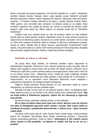 šarifa u pokušaju da postave eksplozive. Ovi teroristi uhapšeni su, a zatim i oslobođeni
nekoliko mjeseci kasnije. Nedugo nakon ovog napada, grupa radikalnih jevrejskih
terorista naoružana velikom brojem eksplozivnih naprava, uključujući veliki broj bombi,
dinamita, i 12 šaržera metaka, pokušali su da dignu u vazduh džamiju al-Aksa. Zatim,
1996. godine, novi cionistički plan usmjeren na džamiju izašao je na vidjelo. Kako
oružanim napadima nisu uspjeli da ostvare cilj, cionisti su pokušali da džamiju unište
kopajući veliki tunel ispod nje. Njihov izgovor za kopanje tunela bilo je "historijsko
istraživanje.”
Incidenti koje smo nabrojili samo su neki od primjera načina na koje radikalni
cionisti žele da unište džamiju al-Aksa. Palestinski narod na svoja ramena preuzeo je
odgovornost od islamskog svijeta, da sačuva ovo sveto mjesto i Jerusalim. Oni su ti koji
su i lično žrtve napada na džamiju. Njihova reakcija na Šaronovu skandaloznu posjetu,
veoma je važna. Nasilje koje je Šaron izazvao ugrožavanjem muslimanskih svetih
mjesta, onog dana kada je u pratnji 1200 vojnika pokazao da nema jenjavanje. Događaji
koji su kasnije uslijedili pokazali u količinu nasilja koju je Šaron postigao.
Intifada al-Aksa u ciframa
Od prvog dana duge Intifade, na kamenje Izraelski vojnici odgovarali su
helikopterskim napadima, tenkovima i svim vrstama modernog oružja. Za sada, više od
hiljadu civila izgubilo je svoje živote, dok je preko 20 hiljada ranjeno. (Obzirom da je
Intifada još uvijek bila u punom zamahu kada je ova knjiga pisana, treba uzeti u obzir da
su ovi podaci znatno veći). Palestinske kuće i bašče još uvijek uništavaju izraelski
buldožeri, palestinska ekonomija trpi velike gubitke, a ljudi postaju 50 % siromašniji. U
međuvremenu, oni su ograničeni novim betonskim blokovima, novim naseljima i
autoputevima izgrađenim za naselja jevrejskih doseljenika.
Odgovor bivšeg premijera Ehuda Baraka na ove nehumane uvjete je veoma
interesantan, jer pokazuje stavove izraelske vlade.
Nemojte me pitati na koji način će se prekinuti sukobi u Gazi i na Zapadnoj obali.
Naše legitimno pravo je da koristimo sve načine borbe protiv palestinskih bandi. Nije
me briga koliko je Palestinaca poginulo. Jedino što me interesuje je sigurnost
mog naroda.
Komentari Eitana, generala izraelske armije, su još radikalniji:
Mi ne treba da žalimo zbog stvari koje smo učinili. Spremni smo da učinimo
sve kako bi obezbijedili sigurnost naših vojnika i naroda. Naši vojnici dobili su
naređenja da pucaju u palestinske demonstrante. U njihova srca i glave moramo
unijeti strah.
Još jednu važnu izjavu dao je i rabin Ovadia Yosef, čovjek kojeg u zemlji smatraju
jednim od "učenjaka" desničarske Shas Partije, koalicionog partnera u Šaronovoj
koaliciji nacionalnog jedinstva. Yosef je izjavio: «Zabranjeno je biti milostiv prema
njima, morate im dati projektile i sa bijesom ih uništiti. Oni koji su zli, oni su i
prokleti.”
68
 