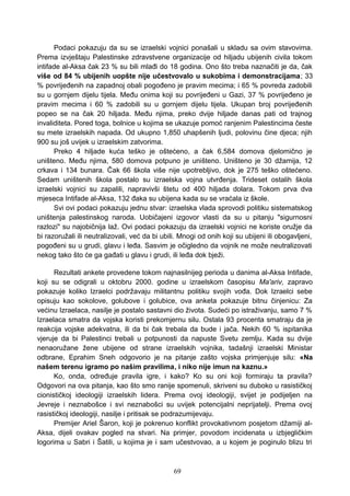 Podaci pokazuju da su se izraelski vojnici ponašali u skladu sa ovim stavovima.
Prema izvještaju Palestinske zdravstvene organizacije od hiljadu ubijenih civila tokom
intifade al-Aksa čak 23 % su bili mlađi do 18 godina. Ono što treba naznačiti je da, čak
više od 84 % ubijenih uopšte nije učestvovalo u sukobima i demonstracijama; 33
% povrijeđenih na zapadnoj obali pogođeno je pravim mecima; i 65 % povreda zadobili
su u gornjem dijelu tijela. Među onima koji su povrijeđeni u Gazi, 37 % povrijeđeno je
pravim mecima i 60 % zadobili su u gornjem dijelu tijela. Ukupan broj povrijeđenih
popeo se na čak 20 hiljada. Među njima, preko dvije hiljade danas pati od trajnog
invaliditeta. Pored toga, bolnice u kojima se ukazuje pomoć ranjenim Palestincima česte
su mete izraelskih napada. Od ukupno 1,850 uhapšenih ljudi, polovinu čine djeca; njih
900 su još uvijek u izraelskim zatvorima.
Preko 4 hiljade kuća teško je oštećeno, a čak 6,584 domova djelomično je
uništeno. Među njima, 580 domova potpuno je uništeno. Uništeno je 30 džamija, 12
crkava i 134 bunara. Čak 66 škola više nije upotrebljivo, dok je 275 teško oštećeno.
Sedam uništenih škola postalo su izraelska vojna utvrđenja. Trideset ostalih škola
izraelski vojnici su zapalili, napravivši štetu od 400 hiljada dolara. Tokom prva dva
mjeseca Intifade al-Aksa, 132 đaka su ubijena kada su se vraćala iz škole.
Svi ovi podaci pokazuju jednu stvar: izraelska vlada sprovodi politiku sistematskog
uništenja palestinskog naroda. Uobičajeni izgovor vlasti da su u pitanju "sigurnosni
razlozi" su najobičnija laž. Ovi podaci pokazuju da izraelski vojnici ne koriste oružje da
bi razoružali ili neutralizovali, već da bi ubili. Mnogi od onih koji su ubijeni ili obogavljeni,
pogođeni su u grudi, glavu i leđa. Sasvim je očigledno da vojnik ne može neutralizovati
nekog tako što će ga gađati u glavu i grudi, ili leđa dok bježi.
Rezultati ankete provedene tokom najnasilnijeg perioda u danima al-Aksa Intifade,
koji su se odigrali u oktobru 2000. godine u izraelskom časopisu Ma'ariv, zapravo
pokazuje koliko Izraelci podržavaju militantnu politiku svojih vođa. Dok Izraelci sebe
opisuju kao sokolove, golubove i golubice, ova anketa pokazuje bitnu činjenicu: Za
većinu Izraelaca, nasilje je postalo sastavni dio života. Sudeći po istraživanju, samo 7 %
Izraelaca smatra da vojska koristi prekomjernu silu. Ostala 93 procenta smatraju da je
reakcija vojske adekvatna, ili da bi čak trebala da bude i jača. Nekih 60 % ispitanika
vjeruje da bi Palestinci trebali u potpunosti da napuste Svetu zemlju. Kada su dvije
nenaoružane žene ubijene od strane izraelskih vojnika, tadašnji izraelski Ministar
odbrane, Eprahim Sneh odgovorio je na pitanje zašto vojska primjenjuje silu: «Na
našem terenu igramo po našim pravilima, i niko nije imun na kaznu.»
Ko, onda, određuje pravila igre, i kako? Ko su oni koji formiraju ta pravila?
Odgovori na ova pitanja, kao što smo ranije spomenuli, skriveni su duboko u rasističkoj
cionističkoj ideologiji izraelskih lidera. Prema ovoj ideologiji, svijet je podijeljen na
Jevreje i neznabošce i svi neznabošci su uvijek potencijalni neprijatelji. Prema ovoj
rasističkoj ideologiji, nasilje i pritisak se podrazumijevaju.
Premijer Ariel Šaron, koji je pokrenuo konflikt provokativnom posjetom džamiji al-
Aksa, dijeli ovakav pogled na stvari. Na primjer, povodom incidenata u izbjegličkim
logorima u Sabri i Šatili, u kojima je i sam učestvovao, a u kojem je poginulo blizu tri
69
 