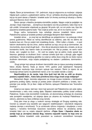 hiljade. Šaron je komandovao i 101. jedinicom, koja je odgovorna za mučenje i ubijanje
hiljada ljudi u pobuni u palestinskim selima. On je i arhitekta okrutnog zločinačkog akta
koji je na sceni danas u Palestini. Izraelski autor Uri Avnery sumirao je situaciju u članku
opisujući Šaronov život i ličnost:
Šaron vjeruje u klasičnu jevrejsko-cionističku podjelu. Njegov svijet je podjeljen na
Jevreje i Goje (nejevreje)… Jevrejima je dozvoljeno sve što je potrebno, kako Goji ne bi
njih uništili. Univerzalne vrijednosti su glupost. Mi protiv njih, svi oni protiv nas. Kao što
popularna izraelska pjesma kaže: "Sav svijet je protiv nas, ali mi ne marimo za to."
Drugu važnu komponentu koju određuje stavove izraelskih lidera prema
Palestincima opisao je Izraelski profesor psihologije Benjamin Beit Hallahmi:
Izraelski etnos … je onaj koji se identifikuje sa pobjednicima i ne pokazuje milost
prema gubitnicima. Nikad se nemoj identifikovati sa slabima, zato što ne želimo da
budemo kao oni. Ovo je vodeći duh izraelskog života… Oficir rođen u Izraelu … ni pod
kakvim okolnostima nije bio žrtva. Jedina realnost za koju zna je da je dominantan, da
ima kontrolu, da je iznad drugih ljudi… Ono što je iskustveno kada ste u Izraelu, je da se
konstantno borite, bez ikakve nade za eventualni mir. Rat je postao, ne samo način
života, već i pogled na život … On vodi ka svijetu koji se jedino može opisati kao
klaonica: gledanje na društveni život i odnose između ljudi kao u džungli, gdje najjači
preživljava. Temelj izraelskog gledišta na svijet je velika doza onog što se često naziva
društveni darvinizam, vizija svijeta podijeljenog na vladare i potlačene, dominantne i
ostale.
Drugi primjer koji opisuje društveni darvinistički stav je izjava poznatog izraelskog
lidera Jitcaka Šamira. Kada je davne 1975. godine pred Ujedinjenim Nacijama
komentarisao rezoluciju koja cionizam opisuje kao rasizam, Šamir je izjavio da se
rezolucija odnosi samo na palestinski narod, a ne i na ostale narode u svijetu:
Neprihvatljivo je da nacije, koje čine ljudi koji tek što su sišli sa drveća,
postanu svjetski lideri... Kako tako primitivna bića mogu imati svoje mišljenje?
Menachem Begin, terorista odgovoran za mnoge krvave incidente u četrdesetim
godinama prošlog vijeka, kasnije je postao jedan odvažnih političara u Izraelu, kao i
premijer ove zemlje. On je išao i dalje od Šamira, opisujući Palestince kao "dvonožne
životinje."
Izrael je ove izjave, baš kao i teror koji sprovodi nad Palestincima već pola vijeka,
transformisao u neku vrstu svetog djela. Slijedeći sistematsku politiku Izrael uništava
Palestince. Svaka vrsta terorističkih incidenata, od ekonomskog embarga do otvaranja
sela jevrejskih naseljenika, od ubijanja djece po ulicama do mučenja Palestinaca u
zatvoru, planirane su faze uništenja ovog naroda.
Ovaj plan imao je ulogu u svakom razvoju strategije od Drugog svjetskog rata.
Cionisti su ostvarili svoj rasistički san njegovim redefinisanjem i iskoristivši religiozna
nadanja Jevreja o amortizaciji. To je uzrokovalo njihovu imigraciju i okupljanje u ovom
regionu, i konačno formiranje nezavisne nacionalne države na ukradenoj zemlji.
Izraelski lideri ovo su svijetu objasnili riječima: «Pojas Gaze i Zapadna obala su
zemlje koje je Jevrejima obećao Bog; nećemo napustiti mjesta na koja smo se
naselili.» Većina Izraelskih vođa posvećeni su ovakvom cionističkom konceptu
70
 