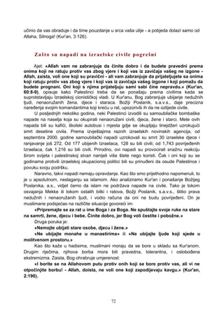učinio da vas obraduje i da time pouzdanje u srca vaša ulije - a pobjeda dolazi samo od
Allaha, Silnoga! (Kur'an, 3:126).
Zašto su napadi na izraelske civile pogrešni
Ajet: «Allah vam ne zabranjuje da činite dobro i da budete pravedni prema
onima koji ne ratuju protiv vas zbog vjere i koji vas iz zavičaja vašeg ne izgone -
Allah, zaista, voli one koji su pravični - ali vam zabranjuje da prijateljujete sa onima
koji ratuju protiv vas zbog vjere i koji vas iz zavičaja vašeg izgone i koji pomažu da
budete prognani. Oni koji s njima prijateljuju sami sabi čine nepravdu.» (Kur'an,
60:8-9), opisuje kako Palestinci treba da se ponašaju prema civilima kada se
suprotstavljaju Izraelskoj cionističkoj vladi. U Kur'anu, Bog zabranjuje ubijanje nedužnih
ljudi, nenaoružanih žena, djece i staraca. Božiji Poslanik, s.a.v.s., daje precizna
naređenja svojim komandantima koji kreću u rat, upozorivši ih da ne ozlijede civile.
U posljednjih nekoliko godina, neki Palestinci izvodili su samoubilačke bombaške
napade na naselja koja su okupirali nenaoružani civili, djeca, žene i starci. Mete ovih
napada bili su kafići, školski autobusi i mjesta gdje se okupljaju tinejdžeri uzrokujući
smrt desetine civila. Prema izvještajima raznih izraelskih novinskih agencija, od
septembra 2000. godine samoubilački napadi uzrokovali su smrt 30 izraelske djece i
ranjavanje još 272. Od 177 ubijenih Izraelaca, 128 su bili civili; od 1,743 povrijeđenih
Izraelaca, čak 1,216 su bili civili. Prirodno, ovi napadi su provocirali snažnu reakciju
širom svijeta i palestinskoj stvari nanijeli više štete nego koristi. Čak i oni koji su se
godinama protivili izraelskoj okupacionoj politici bili su prinuđeni da osude Palestince i
povuku svoju podršku.
Naravno, takvi napadi nemaju opravdanje. Kao što smo prijethodno napomenuli, to
je u apsolutnom, neslaganju sa islamom. Ako analiziramo Kur'an i ponašanje Božijeg
Poslanika, a.s., vidjet ćemo da islam ne podržava napade na civile. Tako je tokom
osvajanja Mekke ili tokom ostalih bitki i ratova, Božji Poslanik, s.a.v.s., štitio prava
nedužnih i nenaoružanih ljudi, i vodio računa da oni ne budu povrijeđeni. On je
muslimane podsjećao na različite situacije govoreći im:
«Pripremajte se za rat u ime Boga i za Boga. Ne spuštajte svoje ruke na stare
na samrti, žene, djecu i bebe. Činite dobro, jer Bog voli čestite i pobožne.»
Druga poruka je:
«Nemojte ubijati stare osobe, djecu i žene.»
«Ne ubijajte monahe u manastirima» ili «Ne ubijajte ljude koji sjede u
molitvenom prostoru.»
Kao što kaže u hadisima, muslimani moraju da se bore u skladu sa Kur'anom.
Drugim riječima, njihova borba mora biti pravedna, tolerantna, i oslobođena
ekstremizma. Zaista, Bog ohrabruje umjerenost:
«I borite se na Allahovom putu protiv onih koji se bore protiv vas, ali vi ne
otpočinjite borbu! - Allah, doista, ne voli one koji zapodijevaju kavgu.» (Kur'an,
2:190).
72
 