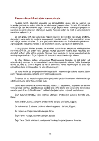 Rasprava islamskih učenjaka o ovom pitanju
Pogledi raznih islamskih učenjaka na samoubilačke akcije koji su upereni na
izraelske građane su dokaz više da su takvi napadi neopravdani. Vodeća ličnost od tih
učenjaka je šejh Muhammed Sejjid Tantavi koji je Šejhu-l-azhar. Tantavijevi pogledi su
naveliko cijenjeni u čitavom islamskom svijetu. Kada je upitan šta misli o samoubilačkim
napadima, odgovorio je:
Ja sam protiv onih koji kažu da su napadi na žene, djecu ili bilo koje druge građane,
dozvoljeni, samo zato što ta djeca mogu porasti i postati vojnici. To je besmislica i ružan
trač koji je totalno odbačen. To je u potpunosti kontradiktorno Poslanikovim porukama.
Agresija protiv nedužnog naroda je po islamskom zakonu u potpunosti zabranjena.
U drugoj izjavi, Tantavi je rekao da bombaši koji aktiviraju eksplozive među građane
ne vode pravi rat. Još jedan veliki učenjak, muftija Saudijske Arabie, šejh Abdulaziz bin
Abdullah al-Šejh ističe slične poglede. Njegove riječi su da je «to forma samoubistva i da
se zbog toga osuđuje». To je činjenica da su ovakvi napadi nedostojni islamu.
Dr Zaki Badawi, dekan Londonskog Muslimanskog Koledža, je još jedan od
učenjaka koji smatraju da su samoubilački napadi inkompatibilni islamu. Dakle, Badawi je
izjavio da, iako su uvjeti u kojima se nalazi palestinski narod neprihvatljivi, da ipak nije
prihvatljivo da se civili napadaju na tako okrutan način:
Ja lično mislim da oni pogrešno shvataju islam i mislim da je užasno počiniti zločin
protiv nedužnog naroda, jer je to protiv islamskog zakona.
Činjenica da su napadi na građane u potpunosti protivni islamskim vrijednostima je
od strane imama ponavljana mnogo puta.
Jedna fetva (islamska pravna decizija), izdata 27. septembra, potpisana od strane
velikog broja vjernika, sadržavala je sljedeći dio: «Po islamu oni koji počine terorističke
napade, počinili su zločin «hirabah.” Neki od učenjaka koji su potpisali ovu fetvu su:
Šejh Jusuf al-Karadavi, veliki islamski učenjak i predsjednik Sunah-a Savjeta Sira,
Katar;
Tarik al-Bišri, sudija, zamjenik predsjednika Savjeta Učenjaka, Egipat;
Dr Muhammed S. al-Ava, profesro islamskog prava i šerijata, Egipat;
Dr Hajtam al-Khajat, islamski učenjak, Sirija;
Šejh Fahmi Huvejdi, islamski učenjak, Egipat;
Šejh Taha Džabir al-Alvani, predsjednik Visokog Savjeta Sjeverne Amerike.
75
 