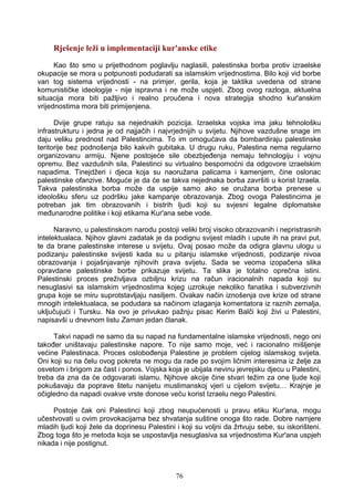 Rješenje leži u implementaciji kur'anske etike
Kao što smo u prijethodnom poglavlju naglasili, palestinska borba protiv izraelske
okupacije se mora u potpunosti podudarati sa islamskim vrijednostima. Bilo koji vid borbe
van tog sistema vrijednosti - na primjer, gerila, koja je taktika uvedena od strane
komunističke ideologije - nije ispravna i ne može uspjeti. Zbog ovog razloga, aktuelna
situacija mora biti pažljivo i realno proučena i nova strategija shodno kur'anskim
vrijednostima mora biti primijenjena.
Dvije grupe ratuju sa nejednakih pozicija. Izraelska vojska ima jaku tehnološku
infrastrukturu i jedna je od najjačih i najvrjednijih u svijetu. Njihove vazdušne snage im
daju veliku prednost nad Palestincima. To im omogućava da bombardiraju palestinske
teritorije bez podnošenja bilo kakvih gubitaka. U drugu ruku, Palestina nema regularno
organizovanu armiju. Njene postojeće sile obezbjeđenja nemaju tehnologiju i vojnu
opremu. Bez vazdušnih sila, Palestinci su virtualno bespomoćni da odgovore izraelskim
napadima. Tinejdžeri i djeca koja su naoružana palicama i kamenjem, čine oslonac
palestinske ofanzive. Moguće je da će se takva nejednaka borba završiti u korist Izraela.
Takva palestinska borba može da uspije samo ako se oružana borba prenese u
ideološku sferu uz podršku jake kampanje obrazovanja. Zbog ovoga Palestincima je
potreban jak tim obrazovanih i bistrih ljudi koji su svjesni legalne diplomatske
međunarodne politike i koji etikama Kur'ana sebe vode.
Naravno, u palestinskom narodu postoji veliki broj visoko obrazovanih i nepristrasnih
intelektualaca. Njihov glavni zadatak je da podignu svijest mladih i upute ih na pravi put,
te da brane palestinske interese u svijetu. Ovaj posao može da odigra glavnu ulogu u
podizanju palestinske svijesti kada su u pitanju islamske vrijednosti, podizanje nivoa
obrazovanja i pojašnjavanje njihovih prava svijetu. Sada se veoma izopačena slika
opravdane palestinske borbe prikazuje svijetu. Ta slika je totalno oprečna istini.
Palestinski proces preživljava ozbiljnu krizu na račun iracionalnih napada koji su
nesuglasivi sa islamskim vrijednostima kojeg uzrokuje nekoliko fanatika i subverzivnih
grupa koje se miru suprotstavljaju nasiljem. Ovakav način iznošenja ove krize od strane
mnogih intelektualaca, se podudara sa načinom izlaganja komentatora iz raznih zemalja,
uključujući i Tursku. Na ovo je privukao pažnju pisac Kerim Balči koji živi u Palestini,
napisavši u dnevnom listu Zaman jedan članak.
Takvi napadi ne samo da su napad na fundamentalne islamske vrijednosti, nego oni
također uništavaju palestinske napore. To nije samo moje, već i racionalno mišljenje
većine Palestinaca. Proces oslobođenja Palestine je problem cijelog islamskog svijeta.
Oni koji su na čelu ovog pokreta ne mogu da rade po svojim ličnim interesima iz želje za
osvetom i brigom za čast i ponos. Vojska koja je ubijala nevinu jevrejsku djecu u Palestini,
treba da zna da će odgovarati islamu. Njihove akcije čine stvari težim za one ljude koji
pokušavaju da poprave štetu nanijetu muslimanskoj vjeri u cijelom svijetu… Krajnje je
očigledno da napadi ovakve vrste donose veću korist Izraelu nego Palestini.
Postoje čak oni Palestinci koji zbog neupućenosti u pravu etiku Kur'ana, mogu
učestvovati u ovim provokacijama bez shvatanja suštine onoga što rade. Dobre namjere
mladih ljudi koji žele da doprinesu Palestini i koji su voljni da žrtvuju sebe, su iskorišteni.
Zbog toga što je metoda koja se uspostavlja nesuglasiva sa vrijednostima Kur'ana uspjeh
nikada i nije postignut.
76
 