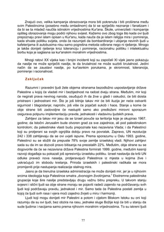 Znajući ovo, velika kampanja obrazovanja mora biti pokrenuta i biti proširena među
svim Palestincima (posebno među omladinom) da bi se spriječilo neznanje i fanatizam i
da bi se ta mladež naučila istinskim vrijednostima Kur'ana. Škole, univerziteti i kompanije
opšteg obrazovanja mogu podići njihovu svijest. Kažemo ovo zbog toga što kada ovi ljudi
prepoznaju pravi islam opisan u Kur'anu, kada nauče da je islam religija mira i pomirenja,
kada shvate politiku svijeta, onda će razumjeti da bombardiranje i ubijanje nevinih ljudi u
kafeterijama ili autobusima nisu samo pogrešna metoda odbrane nego ni rješenje. Mnogo
je lakše donijeti rješenje kroz toleranciju i pomirenje, racionalnu politiku i intelektualnu
borbu koja je saglasna sa kur'anskim moralnim vrijednostima.
Mnogi ratovi XX vijeka kao i brojni incidenti koji su započeli XI vijek jasno pokazuju
da nasilje ne može spriječiti nasilje, te da brutalnost ne može suzbiti brutalnost. Jedini
način da se zaustavi nasilje, po kur'asnkim porukama, je skromnost, tolerancija,
pomirenje i racionalnost.
Zaključak
Razumni i pravedni ljudi žele objema stranama bezodložno uspostavljanje države
Palestine u kojoj će vladati mir i bezbjednost na radost dveju strana. Međutim, mir koji
će negirati prava nevinog naroda, osuđujući ih da žive u gladi i oskudici, će biti doista
pristrasni i jednostrani mir. Što je još bitnije takav mir će biti iluzija jer neće ostvariti
sigurnost i blagostanje; naprotiv, još više će pojačati sukob i haos. Stanje u kome će
obje strane biti zadovoljne će nastupiti samo ako predloženi mirovni sporazum
osigurava potpunu implementaciju pravde, jednakosti i vladavinu ljudskih prava.
Zahtjevi za takav mir jesu da se Izrael povuče sa teritorija koje je okupirao 1967.
godine; da Istočni Jerusalim bude otvoren grad za sve zajednice, ali pod palestinskom
kontrolom; da palestinske vlasti budu prepoznate kao nezavisna Vlada; i da Palestinci
koji su protjerani sa svojih ognjišta dobiju pravo na povratak. Zapravo, UN rezolucije
242 i 338 zahtijevaju da se ovi uvjeti ispune. Prema sporazumu u Oslu 1993. godine,
Palestinci su se složili da prepuste 78% svoje zemlje izraelskoj vladi. Njihovi zahtjevi
sada su da im se dozvoli pravo bitisanja na preostalih 22%. Međutim, obje strane su se
dogovorile da će se nezavisna država Palestina formirati 1999. godine, međutim kasniji
razvoji događaja su pokazali još opresivniju izraelsku politiku. Izrael nastavlja da krši UN
odluke praveći nova naselja, protjeravajući Palestince iz mjesta u kojima žive i
uskraćujući im slobodu kretanja. Priroda izraelskih i palestinski radikala se mora
promijeniti prije nastupanja realizacije stalnog mira.
Jasno je da trenutna izraelska administracija ne može donijeti mir, jer je u njihovim
srcima ideologija koja Palestince smatra „dvonogim životinjama.” Ekstremne palestinske
grupacije koje šire nasilje predstavljaju drugu važnu bitnu prepreku. U takvom stanju
svjesni i slični ljudi sa obje strane moraju se pojaviti radeći zajendo na podržavanju svih
ljudi koji podržavaju pravdu, jednakost i mir. Samo tada će Palestina postati zemlja u
kojoj će ljudi svih rasa i vjera moći zajedno živjeti u miru i harmoniji.
Ljudi koji mogu donijeti mir Palestini a potom i cijelom Bliskom Istoku su oni koji
razumiju da su svi ljudi, bez obzira na rasu, jednake sluge Božije koji će biti u stanju da
sude ljudima i nacijama samo prema njihovim moralnim vrijednostima. To su iskreni ljudi
77
 