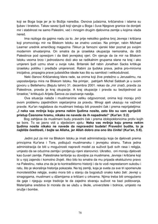 koji se Boga boje jer je to Božija naredba. Osnova judaizma, kršćanstva i islama su
ljubav i bratstvo. Takav savez ljudi koji vjeruje u Boga i čuva Njegove granice će donijeti
mir i stabilnost ne samo Palestini, već i mnogim drugim djelovima zemlje u kojima vlada
nered.
Ima razloga da gajimo nadu za to. Jer prije nekoliko godina broj Jevreja i kršćana
koji promoviraju mir na Bliskom Istoku se znatno uvećao. Na primjer, rabin Michael
Learner urednik američkog magazina Tikkun je famozni vjerski lider poznat po svojim
modernim shvatanjima. On smatra da je izraelska okupacija nemoralna, da drži
Palestince pod opresijom i da šteti jevrejskoj vjeri. On vjeruje da će mir na Bliskom
Istoku veoma brzo i jednostavno doći ako se radikalnim grupama stane na kraj i ako
umjereni ljudi uzmu stvar u svoje ruke. Britanski šef rabin Jonathan Sacks kritikuje
izraelsku politiku i predlaže umjerenost. Rabini za ljudska prava, jedna pro-mirovna
inicijativa, propagira prave judaističke ideale kao što su samilost i velikodušnost.
Neki članovi Kršćanskog klera rade, sa onima koji žive pretežno u Jerusalimu, na
uspostavljanju mira na Bliskom Istoku. Na primjer, patrijarh Michel Sabbah je u svom
govoru u Betlehemu (Bejutu lahm) 31. decembra 2001. rekao da „mir znači, pravda za
Palestince, pravda je kraj okupacije. A kraj okupacije i pravda su bezbjednost za
Izraelce,“ kritikujući Arijela Šarova za izazivanje nasilja.
Ova situacija nalaže i muslimanima veliku odgovornost, onima koji moraju prići
ovom problemu zajedničkim osjećanjima za pravdu. Mnogi ajeti ukazuju na važnost
pravde. Kur'an naglašava da muslimani trebaju biti pravedni čak i prema neprijateljima:
„I neka vas mržnja koju prema nekim ljudima nosite, zato što su vam spriječili
pristup Časnome hramu, nikako ne navede da ih napadnete!“ (Kur'an: 5:2)
Bog zahtjeva da muslimani budu pravedni čak i prema idolopoklonicima protiv kojih
se bore. To se jasno vidi u sljedećem ajetu: Neka vas mržnja koju prema nekim
ljudima nosite nikako ne navede da nepravedni budete! Pravedni budite, to je
najbliže čestitosti, i bojte se Allaha, jer Allah dobro zna ono što činite! (Kur'an, 5:8).
Jedini put za mir na Bliskom Istoku je imati administraciju koja će djelovati prema
principima Kur'ana i Tore, poštujući muslimansku i jevrejsku stranu. Takva jedna
administracija će biti u mogućnosti napraviti model za suživot ljudi svih rasa i religija,
umjesto da se oduzima zemlja i protjeruju njeni stanovnici. Ukratko, oni moraju djelovati
kao čuvari zemlje. Palestinske teritorije su dovoljne za muslimane, Jevreje i kršćane koji
bi u njoj zajendo i komotno živjeli. Ako bilo ko smatra da mu pripada ekskluzivno pravo
na Palestinu, neka zna da je to kontradiktorno historiji i da to vodi neprestanom sukobu i
ratu, što je skorašnja historija pokazala. Na toj zemlji, koja je sveta za sve tri spomenute
monoteističke religije, svako mora biti u stanju da bogosluži onako kako želi: Jevreji u
sinagogama, muslimani u džamijama a kršćani u crkvama. Njima treba biti omogućeno
da gaje i njeguju svoje tradicije te da zajedno stvaraju suživot na bazi poštovanja.
Materijalna sredstva bi morala da se ulažu u škole, univerzitete i bolnice, umjesto na
oružje i bombe.
78
 
