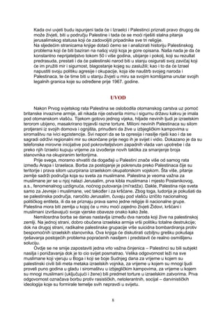 Kada ovi uvjeti budu ispunjeni tada će i Izraelci i Palestinci priznati pravo drugog da
može živjeti, biti u području Palestine i tada će se moći riješiti stalna pitanja
jerusalimskog statusa koji će zadovoljiti pripadnike sve tri religije.
Na sljedećim stranicama knjige dotaći ćemo se i analizirati historiju Palestinskog
problema koji će biti baziran na našoj viziji koja je gore opisana. Naša nada je da će
konstantno neprijateljstvo tokom 50 i više godina, ubijanje i pokolj, koji su rezultat
predrasuda, prestati i da će palestinski narod biti u stanju osigurati svoj zavičaj koji
će im pružiti mir i sigurnost, blagostanje kojeg su zaslužili; kao i to da će Izrael
napustiti svoju politiku agresije i okupacije, koja ide nauštrb svojeg naroda i
Palestinaca, te će time biti u stanju živjeti u miru sa svojim komšijama unutar svojih
legalnih granica koje su određene prije 1967. godine.
UVOD
Nakon Prvog svjetskog rata Palestina se oslobodila otomanskog carstva uz pomoć
britanske invazivne armije, ali nikada nije ostvarila mirnu i sigurnu državu kakvu je imala
pod otomanskom vlašću. Tijekom gotovo jednog vijeka, hiljade nevinih ljudi je izraelskim
terorom ubijeno, masakrirano trpjevši razne torture. Milioni nevinih Palestinaca su silom
protjerani iz svojih domova i ognjišta, prinuđeni da žive u izbjegličkim kampovima u
siromaštvu na ivici egzistencije. Svi napori da se ta opresija i nasilje riješi kao i da se
sagradi održivi regionalni mir su okončane prije nego ih je svijet i vidio. Dokazano je da su
telefonske mirovne inicijative pod pokroviteljstvom zapadnih vlada van upotrebe i da
preko njih Izraelci kupuju vrijeme za izvođenje novih taktika za smanjenje broja
stanovnika na okupiranim teritorijima.
Prije svega, moramo shvatiti da događaji u Palestini znače više od samog rata
između Arapa i Izraelaca. Borba za postojanje je pokrenuta preko Palestinaca čije su
teritorije i prava silom uzurpirana izraelskom okupatorskom vojskom. Šta više, pitanje
zemlje sadrži područja koja su sveta za muslimane. Palestina je veoma važna za
muslimane jer se u njoj nalazi Jerusalim, prva kibla muslimana i mjesto Poslanikovog,
a.s., fenomenalnog uzdignuća, noćnog putovanja (mi'radža). Dakle, Palestina nije sveta
samo za Jevreje i muslimane, već također i za kršćane. Zbog toga, ludorija je pokušati da
se palestinska područja, naročito Jerusalim, čuvaju pod vlašću izričito nacionalnog
političkog entiteta, ili da se priznaju prava samo jedne religije ili nacionalne grupe.
Palestina mora biti zemlja u kojoj će u miru moći zajedno živjeti Židovi, kršćani i
muslimani izvršavajući svoje vjerske obaveze onako kako žele.
Nemilosrdna borba se danas nastavlja između dva naroda koji žive na palestinskoj
zemlji. Na jednoj strani, dobro obučena izraelska armija vrši politiku totalne destrukcije;
dok na drugoj strani, radikalne palestinske grupacije vrše suicidna bombardiranja protiv
bespomoćnih izraelskih stanovnika. Ova knjiga će diskutirati ozbiljnu grešku pokušaja
rješavanja postojećih problema popraćenih nasiljem i predstavit će realno osmišljenu
soluciju.
Ovdje se ne smije zapostaviti jedna vrlo važna činjenica – Palestinci su bili subjekt
nasilja i ponižavanja dok je to cio svijet posmatrao. Velika odgovornost leži na sve
muslimane koji vjeruju u Boga i koji se boje Sudnjeg dana za vrijeme u kojem su
palestinski civili bili meta metaka izraelskih vojnika, za vrijeme u kojem su mnogi ljudi
proveli puno godina u gladu i siromaštvu u izbjegličkim kampovima, za vrijeme u kojem
su mnogi muslimani (uključujući i žene) bili predmet torture u izraelskim zatvorima. Prva
odgovornost označava borbu protiv rasističkih, netolerantnih, socijal – darvinističkih
ideologija koje su formirale temelje svih nepravdi u svijetu.
8
 