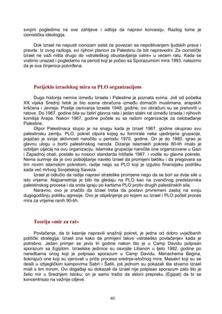 svojim pogledima na ove zahtjeve i odbija da napravi koncesiju. Razlog tome je
cionistička ideologija.
Dok Izrael ne napusti cionizam ostat će povezan sa nepoštivanjem ljudskih prava i
pravde. Iz ovog razloga, svi njihovi planovi za Palestinu će biti nepravedni. Za cionistički
Izrael ne važi ništa drugo do «strateškog obustavljanja vatre» u većem ratu. Kada se
vratimo unazad i pogledamo na period koji je počeo sa Sporazumom mira 1993. nalazimo
da je ova činjenica potvrđena.
Porijeklo izraelskog mira sa PLO organizacijom
Duga historija nemira između Izraela i Palestine je poznata svima. Još od početka
XX vijeka Srednji Istok je bio scena obračuna između domaćih muslimana, arapskih
kršćana i Jevreja. Poslije osnivanja Izraela 1948. godine, ovi obračuni su se pretvorili u
ratove. Do 1967. godine bila su četiri glavna rata i jedan stalni rat između Izraela i njihovih
komšija Arapa. Nakon 1967. godine počele su sa radom organizacije za oslobađanje
Palestine.
Otpor Palestinaca stupio je na snagu kada je Izrael 1967. godine okupirao svu
palestinsku zemlju. PLO, pokret otpora kojeg su formirale neke ujedinjene grupacije,
pojačao je svoje aktivnosti naročito u periodu 1970. godine. On je do 1980. igrao je
glavnu ulogu u borbi palestinskog naroda. Dizanje islamskih pokreta 80-tih imalo je
ozbiljan utjecaj na ovu organizaciju. Islamske grupacije naročite one organizovane u Gazi
i Zapadnoj obali, postale su nosioci standarda Intifade 1987. i vodile su glavne pokrete.
Nema sumnje da je ovo poboljšanje navelo Izrael da promijeni taktiku i da pregovara sa
tim novim islamskim pokretom, radije nego sa PLO koji je izgubio finansijsku podršku
sada već mrtvog Sovjetskog Saveza.
Izrael je odlučio da radije napravi strateške promjene nego da se bori sa dvije sile u
isto vrijeme. Najpametnije je bilo da gledaju na PLO kao na zvaničnog predstavnika
palestinskog procesa i da onda igraju po kartama PLO protiv drugih palestinskih sila.
Naravno, ovo je značilo da Izrael treba da postavi privremeni zastoj na svoju
dugogodišnju politiku agresije. Ovo je objašnjenje po kojem su Izrael i PLO počeli proces
mira za vrijeme ranih 90-tih.
Teorija «mir za rat»
Povlačenje, da bi kasnije napravili snažniji pokret, je jedna od dobro uvježbanih
politički strategija. Izrael zna kako da primijeni takvo «strateško povlačenje» kada je
potrebno. Jedan primjer se javio tri godine nakon što je u Camp Davidu potpisan
sporazum sa Egiptom. Izraelske jedinice su osvojile Libanon u ljeto 1982. godine po
naredbama onog koji je potpisao sporazum u Camp Davidu, Menachema Begina,
šokirajući one koji su vjerovali u priče procesa srednje-istočnog mira. Masakri koji su se
desili u izbjegličkim kampovima Sabri i Šatili, još jednom su pokazali šta stvarno Izrael
misli s tim mirom. Ovi događaji su dokazali da Izrael nije potpisao sporazum zato što je
želio mir u Srednjem Istoku; on je samo tražio da skloni prepreku (Egipat) da bi se
koncentrisao na važnije ciljeve.
80
 