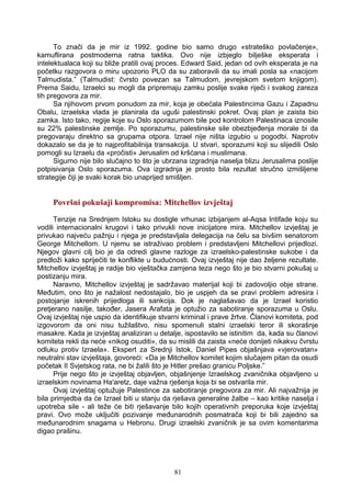 To znači da je mir iz 1992. godine bio samo drugo «strateško povlačenje»,
kamuflirana postmoderna ratna taktika. Ovo nije izbjeglo bilješke eksperata i
intelektualaca koji su bliže pratili ovaj proces. Edward Said, jedan od ovih eksperata je na
početku razgovora o miru upozorio PLO da su zaboravili da su imali posla sa «nacijom
Talmudista.” (Talmudist: čvrsto povezan sa Talmudom, jevrejskom svetom knjigom).
Prema Saidu, Izraelci su mogli da pripremaju zamku poslije svake riječi i svakog zareza
tih pregovora za mir.
Sa njihovom prvom ponudom za mir, koja je obećala Palestincima Gazu i Zapadnu
Obalu, izraelska vlada je planirala da uguši palestinski pokret. Ovaj plan je zaista bio
zamka. Isto tako, regije koje su Oslo sporazumom bile pod kontrolom Palestinaca iznosile
su 22% palestinske zemlje. Po sporazumu, palestinske sile obezbjeđenja morale bi da
pregovaraju direktno sa grupama otpora. Izrael nije ništa izgubio u pogodbi. Naprotiv
dokazalo se da je to najprofitabilnija transakcija. U stvari, sporazumi koji su slijedili Oslo
pomogli su Izraelu da «pročisti» Jerusalim od kršćana i muslimana.
Sigurno nije bilo slučajno to što je ubrzana izgradnja naselja blizu Jerusalima poslije
potpisivanja Oslo sporazuma. Ova izgradnja je prosto bila rezultat stručno izmišljene
strategije čiji je svaki korak bio unaprijed smišljen.
Površni pokušaji kompromisa: Mitchellov izvještaj
Tenzije na Srednjem Istoku su dostigle vrhunac izbijanjem al-Aqsa Intifade koju su
vodili internacionalni krugovi i tako privukli nove inicijatore mira. Mitchellov izvještaj je
privukao najveću pažnju i njega je predstavljala delegacija na čelu sa bivšim senatorom
George Mitchellom. U njemu se istraživao problem i predstavljeni Mitchellovi prijedlozi.
Njegov glavni cilj bio je da odredi glavne razloge za izraelsko-palestinske sukobe i da
predloži kako spriječiti te konflikte u budućnosti. Ovaj izvještaj nije dao željene rezultate.
Mitchellov izvještaj je radije bio vještačka zamjena teza nego što je bio stvarni pokušaj u
postizanju mira.
Naravno, Mitchellov izvještaj je sadržavao materijal koji bi zadovoljio obje strane.
Međutim, ono što je nažalost nedostajalo, bio je uspjeh da se pravi problem adresira i
postojanje iskrenih prijedloga ili sankcija. Dok je naglašavao da je Izrael koristio
pretjerano nasilje, također, Jasera Arafata je optužio za sabotiranje sporazuma u Oslu.
Ovaj izvještaj nije uspio da identifikuje stvarni kriminal i prave žrtve. Članovi komiteta, pod
izgovorom da oni nisu tužilaštvo, nisu spomenuli stalni izraelski teror ili skorašnje
masakre. Kada je izvještaj analiziran u detalje, ispostavilo se istinitim da, kada su članovi
komiteta rekli da neće «nikog osuditi», da su mislili da zaista «neće donijeti nikakvu čvrstu
odluku protiv Izraela». Ekspert za Srednji Istok, Daniel Pipes objašnjava «vjerovatan»
neutralni stav izvještaja, govoreći: «Da je Mitchellov komitet kojim slučajem pitan da osudi
početak II Svjetskog rata, ne bi žalili što je Hitler prešao granicu Poljske.”
Prije nego što je izvještaj objavljen, objašnjenje Izraelskog zvaničnika objavljeno u
izraelskim novinama Ha'aretz, daje važna rješenja koja bi se ostvarila mir.
Ovaj izvještaj optužuje Palestince za sabotiranje pregovora za mir. Ali najvažnija je
bila primjedba da će Izrael biti u stanju da rješava generalne žalbe – kao kritike naselja i
upotreba sile - ali teže će biti rješavanje bilo kojih operativnih preporuka koje izvještaj
pravi. Ovo može uključiti pozivanje međunarodnih posmatrača koji bi bili zajedno sa
međunarodnim snagama u Hebronu. Drugi izraelski zvaničnik je sa ovim komentarima
digao prašinu.
81
 
