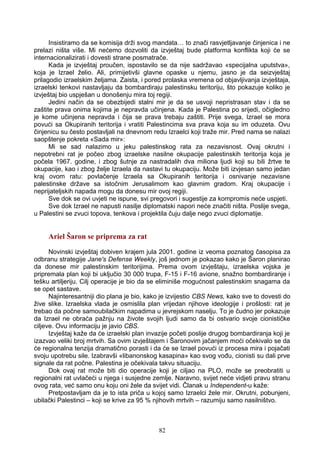 Insistiramo da se komisija drži svog mandata… to znači rasvjetljavanje činjenica i ne
prelazi ništa više. Mi nećemo dozvoliti da izvještaj bude platforma konflikta koji će se
internacionalizirati i dovesti strane posmatrače.
Kada je izvještaj proučen, ispostavilo se da nije sadržavao «specijalna uputstva»,
koja je Izrael želio. Ali, primijetivši glavne opaske u njemu, jasno je da seizvještaj
prilagodio izraelskim željama. Zaista, i pored prolaska vremena od objavljivanja izvještaja,
izraelski tenkovi nastavljaju da bombardiraju palestinsku teritoriju, što pokazuje koliko je
izvještaj bio uspješan u donošenju mira toj regiji.
Jedini način da se obezbijedi stalni mir je da se usvoji nepristrasan stav i da se
zaštite prava onima kojima je nepravda učinjena. Kada je Palestina po srijedi, očigledno
je kome učinjena nepravda i čija se prava trebaju zaštiti. Prije svega, Izrael se mora
povući sa Okupiranih teritorija i vratiti Palestincima sva prava koja su im oduzeta. Ovu
činjenicu su često postavljali na dnevnom redu Izraelci koji traže mir. Pred nama se nalazi
saopštenje pokreta «Sada mir»:
Mi se sad nalazimo u jeku palestinskog rata za nezavisnost. Ovaj okrutni i
nepotrebni rat je počeo zbog izraelske nasilne okupacije palestinskih teritorija koja je
počela 1967. godine, i zbog šutnje za nastradalih dva miliona ljudi koji su bili žrtve te
okupacije, kao i zbog želje Izraela da nastavi tu okupaciju. Može biti izvjesan samo jedan
kraj ovom ratu: povlačenje Izraela sa Okupiranih teritorija i osnivanje nezavisne
palestinske države sa istočnim Jerusalimom kao glavnim gradom. Kraj okupacije i
neprijateljskih napada mogu da donesu mir ovoj regiji.
Sve dok se ovi uvjeti ne ispune, svi pregovori i sugestije za kompromis neće uspjeti.
Sve dok Izrael ne napusti nasilje diplomatski napori neće značiti ništa. Poslije svega,
u Palestini se zvuci topova, tenkova i projektila čuju dalje nego zvuci diplomatije.
Ariel Šaron se priprema za rat
Novinski izvještaj dobiven krajem jula 2001. godine iz veoma poznatog časopisa za
odbranu strategije Jane's Defense Weekly, još jednom je pokazao kako je Šaron planirao
da donese mir palestinskim teritorijima. Prema ovom izvještaju, izraelska vojska je
pripremala plan koji bi uključio 30 000 trupa, F-15 i F-16 avione, snažno bombardiranje i
tešku artiljeriju. Cilj operacije je bio da se eliminiše mogućnost palestinskim snagama da
se opet sastave.
Najinteresantniji dio plana je bio, kako je izvijestio CBS News, kako sve to dovesti do
žive slike. Izraelska vlada je osmislila plan vrijedan njihove ideologije i prošlosti: rat je
trebao da počne samoubilačkim napadima u jevrejskom naselju. To je čudno jer pokazuje
da Izrael ne obraća pažnju na živote svojih ljudi samo da bi ostvario svoje cionističke
ciljeve. Ovu informaciju je javio CBS.
Izvještaj kaže da će izraelski plan invazije početi poslije drugog bombardiranja koji je
izazvao veliki broj mrtvih. Sa ovim izvještajem i Šaronovim jačanjem moći očekivalo se da
će regionalna tenzija dramatično porasti i da će se Izrael povući iz procesa mira i pojačati
svoju upotrebu sile. Izabravši «libanonskog kasapina» kao svog vođu, cionisti su dali prve
signale da rat počne. Palestina je očekivala takvu situaciju.
Dok ovaj rat može biti dio operacije koji je ciljao na PLO, može se preobratiti u
regionalni rat uvlačeći u njega i susjedne zemlje. Naravno, svijet neće vidjeti pravu stranu
ovog rata, već samo onu koju oni žele da svijet vidi. Članak u Independent-u kaže:
Pretpostavljam da je to ista priča u kojoj samo Izraelci žele mir. Okrutni, pobunjeni,
ubilački Palestinci – koji se krive za 95 % njihovih mrtvih – razumiju samo nasilništvo.
82
 