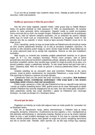 To je ono što je izraelski vojni izaslanik rekao sinoć. «Nasilje je jedini jezik koji oni
razumiju», kaže ovaj izaslanik.
Koliko je sporazum u Oslu bio pravedan?
Kao što smo ranije naglasili, zapadni mediji i neke grupe koje su željele Bliskom
Istoku mir godine dočekali su Oslo sporazum iz 1993. sa oduševljenjem. Ali naredne
godine im neće opravdati njihov entuzijazam. Zapadni mediji su pratili pro-izraelsku
normu mira kao što su činili i sa mnogim drugim. Palestinci su optuženi da ne podržavaju
mir, iako su neki od njihovih zahtjeva opravdani, oni su prikazani da uporno odbijaju
priliku koju im Izrael nudi za «nezavisnost». Ali činjenice su drugačije. Izrael im nije
ponudio ono šta su zaslužili. U stvari, Izrael je tajno ponudio Palestini novac da im ne
staje na put.
Prvo i najvažnije, zemlju za koju se Izrael složio da Palestincima dâ iznosila je manje
od 22% stvarne palestinske teritorije. Uz to bila je okružena izraelskim vojnicima i te
parcele su bile odvojene putem kojeg su samo Jevreji mogli koristiti. Drugi detalj koji se
ne smije zaboraviti jeste da je zemlja bila napuštena. Granice su bile pod izraelskom
kontrolom.
Neki krugovi su smatrali kao izraelska podjela palestinskih teritorija na tri glavne
regije (A, B i C), kao značajnu koncesiju. Prema ovom primjeru, iako bi jedna
jerusalimska ulica bila pod kontrolom palestinske policije, sljedeća ulica preko, bila bi pod
kontrolom izraelskih vojnika. Kao rezultat toga, Izraelci bi mogli da prođu do te ulice, a to
dovodi izraelsku vojsku u palestinsku teritoriju. To isto Izrael danas kad god hoće radi u
Gazi i Zapadnoj obali. Niko ne može se govoriti o stvarnoj palestinskoj državi u takvoj
situaciji.
Izraelski prijedlog da se Jerusalim stavi pod kontrolom Palestine je bio samo
prevara. Izrael je jedino zainteresiran da manipuliše Palestinom u svoju korist. Robert
Fisk spominje tu činjenicu u jednom od svojih članaka:
I palestinska vlast zna vrlo dobro šta znači «kontrola» u Jerusalimu. Dok Arafatovi
ljudi skupljaju smeće, snabdijevaju saobraćajce i drže svoje ljude u red, Izraelci
nastavljaju držati vrhovnu vlast nad Jerusalimom.
Pored ovoga, sporazum u Oslu nije dao Palestincima koji su napustili svoje domove
i zemlju za vrijeme izraelskog terora 1948. godine pravo da se vrate. Nemoguće je riješiti
problem Palestine bez dozvole izbjeglicama da se vrate. Sve dok Izrael gleda Jerusalim i
cijelu palestinsku zemlju kao svoje vlasništvo i gleda na Palestince kao «dvonoge
životinje», ne može se donijeti mir u Srednjem Istoku.
Stvarni put do mira
Pogledom na historiju se može dati odgovor kako se može postići fer i pravedan mir
na Srednjem Istoku.
Kao što je diskutovano ranije, jedina administracija u Palestini koja je ikada
omogućila Jevrejima, kršćanima i muslimanima da žive zajedno u miru i bezbjednosti je
bila islamska administracija; tj. otomanska imperija. Razlog za ovo je da stvarni islamski
ideali ne kriju u sebi brutalne ideologije kao cionizam ili one koje su izazvale krstaške
ratove. Istinski pristalica islama neće gledati na svijet kroz prizmu socijalnog darvinizma
kao što to cionisti rade. Također, islam vjernike uči, da bilo koja mržnja koju osjećaju
83
 