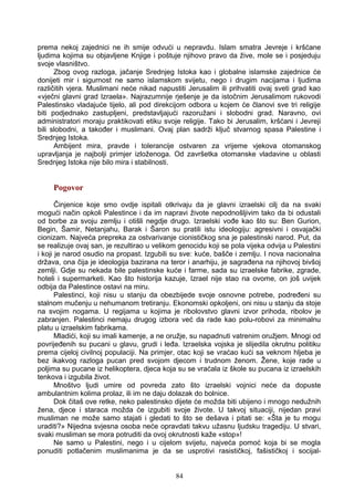 prema nekoj zajednici ne ih smije odvući u nepravdu. Islam smatra Jevreje i kršćane
ljudima kojima su objavljene Knjige i poštuje njihovo pravo da žive, mole se i posjeduju
svoje vlasništvo.
Zbog ovog razloga, jačanje Srednjeg Istoka kao i globalne islamske zajednice će
donijeti mir i sigurnost ne samo islamskom svijetu, nego i drugim nacijama i ljudima
različitih vjera. Muslimani neće nikad napustiti Jerusalim ili prihvatiti ovaj sveti grad kao
«vječni glavni grad Izraela». Najrazumnije rješenje je da istočnim Jerusalimom rukovodi
Palestinsko vladajuće tijelo, ali pod direkcijom odbora u kojem će članovi sve tri religije
biti podjednako zastupljeni, predstavljajući razoružani i slobodni grad. Naravno, ovi
administratori moraju praktikovati etiku svoje religije. Tako bi Jerusalim, kršćani i Jevreji
bili slobodni, a također i muslimani. Ovaj plan sadrži ključ stvarnog spasa Palestine i
Srednjeg Istoka.
Ambijent mira, pravde i tolerancije ostvaren za vrijeme vjekova otomanskog
upravljanja je najbolji primjer izloženoga. Od završetka otomanske vladavine u oblasti
Srednjeg Istoka nije bilo mira i stabilnosti.
Pogovor
Činjenice koje smo ovdje ispitali otkrivaju da je glavni izraelski cilj da na svaki
mogući način opkoli Palestince i da im napravi živote nepodnošljivim tako da bi odustali
od borbe za svoju zemlju i otišli negdje drugo. Izraelski vođe kao što su: Ben Gurion,
Begin, Šamir, Netanjahu, Barak i Šaron su pratili istu ideologiju: agresivni i osvajački
cionizam. Najveća prepreka za ostvarivanje cionističkog sna je palestinski narod. Put, da
se realizuje ovaj san, je rezultirao u velikom genocidu koji se pola vijeka odvija u Palestini
i koji je narod osudio na propast. Izgubili su sve: kuće, bašče i zemlju. I nova nacionalna
država, ona čija je ideologija bazirana na teror i anarhiju, je sagrađena na njihovoj bivšoj
zemlji. Gdje su nekada bile palestinske kuće i farme, sada su izraelske fabrike, zgrade,
hoteli i supermarketi. Kao što historija kazuje, Izrael nije stao na ovome, on još uvijek
odbija da Palestince ostavi na miru.
Palestinci, koji nisu u stanju da obezbijede svoje osnovne potrebe, podređeni su
stalnom mučenju u nehumanom tretiranju. Ekonomski opkoljeni, oni nisu u stanju da stoje
na svojim nogama. U regijama u kojima je ribolovstvo glavni izvor prihoda, ribolov je
zabranjen. Palestinci nemaju drugog izbora već da rade kao polu-robovi za minimalnu
platu u izraelskim fabrikama.
Mladići, koji su imali kamenje, a ne oružje, su napadnuti vatrenim oružjem. Mnogi od
povrijeđenih su pucani u glavu, grudi i leđa. Izraelska vojska je slijedila okrutnu politiku
prema cijeloj civilnoj populaciji. Na primjer, otac koji se vraćao kući sa veknom hljeba je
bez ikakvog razloga pucan pred svojom djecom i trudnom ženom. Žene, koje rade u
poljima su pucane iz helikoptera, djeca koja su se vraćala iz škole su pucana iz izraelskih
tenkova i izgubila život.
Mnoštvo ljudi umire od povreda zato što izraelski vojnici neće da dopuste
ambulantnim kolima prolaz, ili im ne daju dolazak do bolnice.
Dok čitaš ove retke, neko palestinsko dijete će možda biti ubijeno i mnogo nedužnih
žena, djece i staraca možda će izgubiti svoje živote. U takvoj situaciji, nijedan pravi
musliman ne može samo stajati i gledati to što se dešava i pitati se: «Šta je tu mogu
uraditi?» Nijedna svjesna osoba neće opravdati takvu užasnu ljudsku tragediju. U stvari,
svaki musliman se mora potruditi da ovoj okrutnosti kaže «stop»!
Ne samo u Palestini, nego i u cijelom svijetu, najveća pomoć koja bi se mogla
ponuditi potlačenim muslimanima je da se usprotivi rasističkoj, fašističkoj i socijal-
84
 