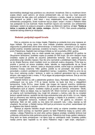 darvinističkoj ideologiji koja podržava ovu okrutnost i brutalnost. Dok su muslimani širom
svijeta držani «pod vatrom» od strane antiislamskih sila, oni koji nisu imali izvjesnih
odgovornosti da daju glas ovih potlačenih muslimana u svijetu, napali su korijene ovih
sila. Nastavili su jačati i širiti islam i kroz intelektualnu borbu neutralizovati cijelu
antiislamsku propagandu. Svaki musliman koji je ubijen, ranjen i mučen u Palestini treba
nas podsjećati na ove dužnosti. Kada muslimani ispune ove dužnosti, sve antiislamske
ideologije i sistemi će potpuno propasti u skladu sa Allahovim riječima: «I reci: "Došla je
istina, a nestalo je laži; laž, zaista, nestaje». (Kur'an: 17:81). Dok pravda pobjeđuje,
nestanak lažnog sistema je neizbježan.
Dodatak: posljednji napadi Izraela
Dok su pripreme za ovu knjigu trajale, Palestina je prolazila kroz prve mjesece al-
Aqsa Intifade. Od prvog dana ove nove Intifade izraelska administracija je nasilno
odgovorila na palestinske ulične demonstracije. U međuvremenu, obračuni u ovoj regiji su
postali snažniji. Izraelske operacije, izvedene na kopnu, moru i vazduhu, bile su uperene
protiv Palestinaca. Najžešći dani al-Aqsa Intifade su bili na početku 2002. godine.
U zadnjoj operaciji, koju su vlasti opisale kao najveću u posljednjih 20 godina na
Okupiranim teritorijima, izraelska vojska je poslala 20 000 trupa. Sa ovim slanjem trupa
izraelska vojska je počela da zauzima palestinske teritorije. Ova operacija je bila
predviđena prije nekoliko mjeseci. Kao što smo razmatrali u pređašnjem dijelu «Pripreme
za tar Arijela Šarona» strani medijski izvori su očekivali ovakvu okupaciju. Priče koje su
prodrle u javnost od strane izraelske vlade, također su nagovještavale da se Izrael
pripremao za veliki rat. Jednom, kada je okupacija počela, scene koje su podsjećale na
izraelsku invaziju Libanona 1982. godine, počele su se ponavljati. Iste stvari su se
ponavljale u svakom zarobljenom izbjegličkom kampu i susjedstvu. Počeli su prvo da se
čuju zvuci vatrenog oružja i tenkova, a zatim su prekinuli generatore koji su napajali
strujom, dok regija je bila u mraku. F-16 je stigao da potpomogne tenkove. Sve je ovo bio
samo prvi korak opsade.
Izraelski tenkovi su ušli u palestinske gradove: Gazu, Ramallah, Nablus i Tulkarem,
uništavajući sve na putu; F-16 je bacao bombe na ljude koji žive u izbjegličkim
kampovima. Vođa PLO-a, Jaser Arafat, nije mogao da napusti zvaničnu rezidenciju;
drugim riječima, bio je u kućnom pritvoru. Za vrijeme samo jednog dana takvih napada,
četrdesetoro ljudi je ubijeno. Izraelska vojska je pucala na bolnice, ambulante i škole,
uključujući i školu za slijepe, koju su napravile UN. Strani novinari su izjavili da ranjenici
za vrijeme ovih bombardiranja nisu mogli biti odvezeni u bolnicu zato što su izraelski
tenkovi opkolili bolnice i spriječili da bilo koja ambulantna kola uđu ili iziđu. Uz ovo, hiljade
ljudi je pritvoreno bez ikakvog opravdanog razloga, a hiljade ih je poslano u zatvor. U
nekoliko izbjegličkih kampova, muškarci između 14 i 60 godina su odvedeni na
ispitivanje. Neki od njih, pošto su dva dana bili svezanih ruku i očiju, kasnije su bili
uhapšeni. Na primjer, u Deišeh kampu 600 ljudi je primorano na pritvor; sedamdeset njih
je uhapšeno bez ikakvih optužbi.
Štampa je objavila nekoliko drugih okrutnih radnji za vrijeme izraelske okupacije:
izraelski vojnici poziraju za reportere gazeći na tijelo Palestinca kojeg su upravo ubili;
udaraju i ubijaju Palestinca na sred ulice uprkos njegove predaje; izraelske tenkove koji
uništavaju ambulantna kola parkirana pored puta, Palestince koji bivaju gađani raketama.
Ovaj teror se često primjenjivao i na djecu koja su uobičajena meta. Izraelsku politiku
nasilja prema djeci napadali su ne samo Palestinci nego i cijeli svijet, uključujući i
85
 