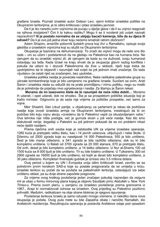 građane Izraela. Poznati izraelski autor Gideon Levi, vjerni kritičar izraelske politike na
Okupiranim teritorijima, je to oštro kritikovao i pitao izraelsku javnost:
Da li je iko naredio ovim vojnicima da pucaju u dječje glave i da li su vojnici reagovali
na njihove inicijatore? Čini li to kakvu razliku? Mogu li se ti incidenti još uvijek nazvati
nepravilnim? Ili je postalo normalno da se ubijaju bacači kamenja, bilo da su djeca ili
odrasli? Da li je ovo još jedna stvar koju nećemo smatrati ratnim zločinom?
Adam Shapiro, američki pobornik ljudskih prava koji živi u Ramallahu, opisuje svoja
gledišta o izraelskim vojnicima koji su služili na Okupiranim teritorijima:
Okupacija je bazirana na dehumanizaciji. To znači da vojnici mogu da rade ono što
rade – oni su učeni i podstanknuti da ne gledaju na Palestince kao na humana bića. Ne
vjerujem da su izraelski vojnici zli, ali vjerujem da kada su na dužnosti, svoju humanost
ostavljaju iza leđa. Kada Izrael na kraju shvati da je okupacija glavni razlog konflikta i
pokuša da ukloni to i dozvoli Palestincima da žive u slobodi, riječi koje treba da
upotrijebimo da bi objasnili i razumijeli naš svijet će još jednom imati značenje. Do tada
«ljudsko» će ostati riječ sa značenjem, bez upotrebe…
Izraelska politika nasilja je povećala nasilništvo. Neke radikalne palestinske grupe su
ubrzale bombardiranje koje je bilo usmjereno na građane Izraela. Suočeni sa ovim, Ariel
Šaron i izraelska vlada su odlučili da ne prate promišljenu i mirnu politiku, nego su mislili
da je potrebnije da pojačaju nivo ugnjetavanja i nasilja. Za štampu je Šaron rekao:
Moramo da im izazovemo štete da bi razumjeli da neće ništa dobiti… Moramo
ih udarati, i opet udarati, dok ne shvate». Šta je sa prospektom političke situacije koji je
tražio ministar. Odgovorio je da sada nije vrijeme za političke prospekte, već samo za
vojne.
Meir Sheetrit, član Likud partije, u objašnjenju za parlament je rekao da podržava
nasilje koje izvodi izraelska armija na Okupiranim teritorijama, insistirajući da bi on
podržao bilo koju vojnu akciju «izvedenu da bi Palestinci vapili za obustavljanjem vatre.”
Ova tehnika nije ništa postigla, već je gurnula stvari u još veće nasilje. Kao što smo
diskutovali ranije, događaji u Palestini su još jednom pokazali da se ovi problemi nikad
neće riješiti nasiljem.
Prema riječima onih osoba koje je oslobodila UN za vrijeme izraelske operacije,
1260 kuća je pretrpjelo veliku štetu, kao i 14 javnih ustanova, uključujući i neke škole. U
Dženinu od 2500 zgrada koje su naseljavali 14 000 Palestinaca, 550 je bilo uništeno.
Šest je bilo manje oštećeno, a 541 zgrada je bila različito oštećena, dok su tri bile
kompletno uništene. U Balati od 3700 zgrada sa 20 000 stanara, 670 je pretrpjelo štetu.
Od ovih, deset je bilo kompletno uništeno ,a 14 teško oštećeno. U Nur al-Shams 100 od
1500 kuća sa 8 000 ljudi je bilo uništeno. Tri su bile totalno uništene. U Tulkaremu 300 od
2900 zgrada sa 16000 ljudi je bilo uništeno; od kojih je devet bilo kompletno uništeno, a
30 jako oštećeno. Kompletan finansijski gubitak je iznosio oko 3.5 miliona dolara.
Ovaj period u kojem su UN i Evropska unija oštro kritikovali Izrael, završio se sa
potrebnim prvim korakom SAD-a koje su poslale pregovarača da se umiješa u krizu.
Izraelski tenkovi su počeli da se povlače sa palestinskih teritorija, ostavljajući iza sebe
uništenu oblast, pa su dvije strane započele pregovore.
Za vrijeme ovog kratkog povlačenja jedan značajan pokušaj napravljen da osigura
mir je ušao u formu mirovnog plana kojeg je objavio Saudijski princ Abdullah u New York
Times-u. Prema ovom planu, u zamjenu za izraelsko povlačenje prema granicama iz
1967., Arapi bi normalizovali odnose sa Izraelom. Ovaj prijedlog su Palestinci pozitivno
prihvatili. Međutim, radikalizam na obje strane blokirao je njegovo ispunjenje.
Povlačenje tenkova Izraelu je samo oduzelo mnogo vremena. U nekoliko dana nova
okupacija je počela. Ovog puta mete su bile Zapadna obala i naročito Ramallah, dio
Arafatovih rezidencija. Rezultirajuća operacija je postavila Arafatove odaje pod opsadom
86
 