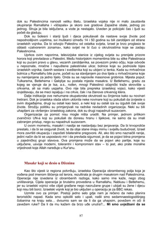 dok su Palestincima nanosili veliku štetu. Izraelska vojska nije ni malo zaustavila
okupiranje Ramallaha i «ščepala» je skoro sve gradove Zapadne obale, jednog po
jednog. Struja je bila isključena, a vode je nestajalo. Uveden je policijski čas i ljudi su
počeli da gladuju.
Dok su bolesni i stariji ljudi i djeca pokušavali da nastave svoje živote pod
nepodnošljivim uvjetima, svi muškarci između 14 i 50 godina su bili zarobljeni od strane
izraelskih vojnika. Da bi odvojio Palestinu od ostatka svijeta, Izrael je brzo proglasio te
oblasti «zatvorenim zonama», kako svijet ne bi čuo o okrutnostima koje se zadaju
Palestincima.
Uprkos ovim naporima, televizijske stanice iz cijelog svijeta su prenijele prizore
horora koji prevladava u Palestini. Među historijskim momentima bile su slike Palestinaca
koji su pucani pravo u glavu, vezanih zarobljenika, sa povezom preko očiju, koje odvode
u nepoznate, mračne i napuštene palestinske ulice; bolnice koje su podnosile bijes
izraelskih vojnika; časnih sestara i sveštenika koji su ubijeni iz tenka. Kada su mrtvačnice
bolnica u Ramallahu bile pune, počeli su sa stavljanjem po dva tijela u mrtvačnicama koje
su namijenjene za jedno tijelo. Onda su se napravile masonove grobnice. Mjesta poput:
Tulkarema, Betlehema i Qalqilye su postala mjesta masakra. U Betlehemu, gradu za
kojeg se vjeruje da je Isa, a.s., rođen, mnogi Palestinci očajnički traže skrovište u
crkvama, ali sa malo uspjeha. Ovo nije bila prepreka izraelskoj vojsci, kako vijesti
izvještavaju, da se meci ispaljuju i na crkve, čak i na članove crkvenog klera.
Dalje indikacije ove nehumane okupatorske okrutnosti su činjenice kako su novinari
tretirani. Dok je izraelska vlada silom uklonila neke novinare koji su pokušali da izvijeste o
ovim događajima, drugi su ostali kao taoci, a neki koji su ostali iza su izgubili čak svoje
živote. Strožiju politiku su primjenjivali na radnike nevladinih organizacija. Neki su bili
uhapšeni za «kršenje» izraelskog zakona, dok su drugi napadnuti suzavcem.
Organizacije za pomoć nisu mogle ništa uradili. Na primjer, jednom prilikom
zvaničnici UN-a koji su pokušali da donesu hranu i lijekove, ne samo da su imali
zabranjen pristup, nego su napadnuti suzavcem.
U ovom momentu, masakri i nasilja se nastavljaju bez jenjavanja. Da bi krvoproliće
prestalo, i da bi se osigurali životi, te da obje stane imaju mirnu i svijetlu budućnost, Izrael
mora završiti okupaciju i započeti bilateralne pregovore. Ali, ako što smo naznačili ranije,
jedini način da bi se uspostavio mir i da prevlada sigurnost, je da se pojavi bitna promjena
u zajedničkoj grupi stavova. Ova promjena može da se pojavi ako partije, koje su
uključene, usvoje moderni, tolerantni i kompromisni stav – to jest, ako prate moralne
vrijednosti koje Allah naređuje u Kur'anu.
Masakr koji se desio u Dženinu
Kao što vijesti iz regiona potvrđuju, izraelska Operacija obrambenog polja koja je
vođena pod imenom štićenja od terora, rezultirala je drugim masakrom nad Palestincima.
Operacije nije izvedena iz obrambenih razloga, kako samo ime kaže, nego zbog
uništavanja. Cijela operacija je brutalno provedena u Ramallahu, Nablusu i Betlehemu,
jer su izraelski vojnici više ciljali građane nego naoružane grupe i ubijali su žene i djecu
koji nisu bili borci. Izraelski vojnik koji je bio uključen u operaciju je za BBC rekao.
Uzmite ovo za primjer. Postoji jedno selo gdje nam je rečeno da neko planira
teroristički napad. Kada smo opkolili selo i upali, našli smo sedamnaestogodišnjeg
čobanina na kraju sela… dvoumio sam se da li da ga uhapsim, povežem m oči ili
zavežem ruke? Da li da mu kažem da brzo uđe unutra?... Mi smo uvježbani da se
87
 