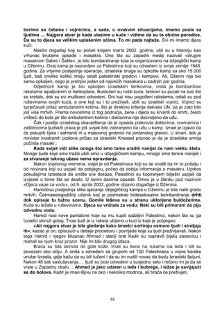 borimo sa četama i vojnicima, a sada, u ovakvim situacijama, imamo posla sa
ljudima … Najgora stvar je kada ulazimo u kuće i vidimo da su to obične porodice.
Da su to djeca sa velikim uplašenim očima. To mi pada najteže. Svi mi imamo djecu
kući.
Nasilni događaji koji su počeli krajem marta 2002. godine, ušli su u historiju kao
vrhunac brutalne opsade i masakra. Ono što su zapadni mediji nazivali «drugim
masakrom Sabre i Šatile», je bilo bombardiranje koje je organizovano na izbjeglički kamp
u Dženinu. Ovaj kamp je napravljen za Palestince koji su odvedeni iz svoje zemlje 1948.
godine. Za vrijeme posljednje operacije, izraelske snage su opkolile kamp sa oko 15 000
ljudi, baš onoliko koliko imaju ostali palestinski gradovi i kampovi. Ali, Dženin nije bio
samo opkoljen, nego je pretrpio jedan od najvećih masakara u zadnjih par godina.
Odjednom kamp je bio opkoljen izraelskim tenkovima, onda je bombardiran
raketama ispaljivanim iz helikoptera. Buldožeri su rušili kuće, tenkovi su pucali na sve što
se kretalo, dok su svi muškarci odvedeni. Oni koji nisu pogođeni raketama, ostali su pod
ruševinama svojih kuća, a one koji su i to preživjeli, ubili su izraelski vojnici. Vojnici su
sprječavali prilaz ambulantnim kolima, što je direktno kršenje dekreta UN, pa je zato bilo
još više mrtvih. Prema novostima iz tog područja, žene i djeca su krvarili do smrti, često
vrišteći do bola jer što ambulantnim kolima i doktorima nije dozvoljeno da uđu.
Čak i poslije izraelskog obavještenja da je opsada prekinuta doktorima, novinarima i
zaštitnicima ljudskih prava je još uvijek bilo zabranjeno da uđu u kamp. Izrael je izjavio da
će pokupiti tijela i sahraniti ih u masovnoj grobnici na jordanskoj granici. U stvari, dok je
ministar inostranih poslova pričao za izraelski Knesset priznao je da je izraelska armija
počinila masakr,:
Kada svijet vidi slike onoga što smo tamo uradili nanijet će nam veliku štetu.
Mnoge ljude koje smo tražili ubili smo u izbjegličkom kampu, mnogo smo terora nanijeli i
za stvaranje takvog užasa nema opravdanja.
Nakon izvjesnog vremena, svijet je od Palestinaca koji su se snašli da im to pošalju i
od novinara koji su uspjeli da pobjegnu, počeo da dobija informacije o masakru. Uprkos
pokušajima Izraelaca da unište sve dokaze, Palestinci su kopiranjem bilješki uspjeli da
izvjeste o tome šta se desilo. U ranim danima opsade Times je u članku pod nazivom
«Djeca vape za vodu», od 9. aprila 2002. godine objavio događaje iz Dženina.
Hamidova posljednja slika sjećanja izbjegličkog kampa u Dženinu je bila nalik gradu
mrtvih. Četrnaestogodišnji učenik koji je posmatrao tridesetosatno bombardiranje drhti
dok opisuje tu tužnu scenu. Gomile leševa su u stranu uklonjene buldožerima.
Kuče su ležale u ruševinama. Djeca su vrištala za vodu; Neki su bili primorani da piju
odvodnu vodu.
Hamid nosi nove pantalone koje su mu kupili sažaljivi Palestinci, nakon što su ga
Izraelci skinuli golog. Troje ljudi je iz raketa ubijeno u kući iz koje je pobjegao.
«Ali najgora stvar je bila gledanje kako Izraelci sortiraju osmoro ljudi i streljaju
ih»; kazao je on, opisujući u detalje proceduru i povrijede koje su ljudi preživljavali. Nakon
toga Hamid i njegov blizanac Ahmed i stariji brat Kadir su napravili bijelu zastavicu i
mahali sa njom kroz prozor. Nije im bilo drugog izlaza.
Braća su bila skinuta do gole kože. Imali su lisice na rukama iza leđa i bili su
povezani oko očiju. A onda s odvedeni sa grupom od 100 Palestinaca u vojne barake
unutar Izraela, gdje kažu da su bili tučeni i da su im nudili novac da budu Izraelski špijuni.
Nakon 48 sati saslušavanja…. ljudi su bosi odvedeni u susjedno selo i rečeno im je da se
vrate u Zapadnu obalu… Ahmed je jako udaren u leđa i bubrege, i ležao je savijajući
se do bolova. Kadir je imao šljivu na oko i nekoliko modrica, ali braća će preživjeti.
88
 