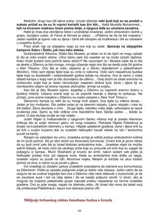 Međutim, drugi nisu bili takve sreće. Unutar džamije neki ljudi koji su se predali u
subotu pričali su da su ih vojnici koristili kao živi štit… Halid Mustafa Muhammed…
leži na krvavom madracu licem prema dolje, a njegova leđa su umotana zavojima.
Halid je imao dva slomljena rebra i unutrašnje krvarenje. Jedini zdravstveni radnik u
gradu, iscrpljeni zubar, dr Faruk al Ahmed je rekao: …»Plašimo se da će biti masakra.”
Jedan svjedok je izjavio «da su djeca i žene bili odvojeni od muškaraca i bili su odvedeni
u susjednu šumu».
Pravi strah nije za izbjeglice nego za ove koji su ostali. Sjećanja na izbjegličke
kampove Sabru i Šatilu, još nisu tako daleka.
Gradonačelnik Dženina, Walid Abu Muweis, je rekao na to da riječi ne mogu opisati
to što je vidio svojim očima: «Ono čemu sam bio svjedok se ne može izraziti riječima.
Kako može ljudsko biće počiniti takav zločin?! Ne razumijem to.” Muweis kaže da to što
se desilo u Dženinu je bilo mnogo, mnogo užasnije nego ono što se desilo prije 54 godine
u Deir YAssinu. Ono šta je vidio, objasnio je u članku objavljenom u palestinskom
Monitoru. Vidio sam dječja tijela koja su virila iz ruševina. Vidio sam raspadnuta ljudska
tijela koja su šezdesetih i sedamdesetih godina ležala na ulicama. Ovo je samo u maloj
oblasti kampa u kojoj nam je bilo dozvoljeno da uđemo… Ovaj zločin će ostati sramota na
civilizovani svijet koji je ostao ravnodušan naspram stotina ljudi, žena i djece kji su
nemilosrdno ubijeni od strane najveće zločinačke armije na svijetu.
Kao što je Abu Muweis izjavio, događaji u Dženinu su napraviti sramnu stranu u
ljudskoj historiji. Užasne scene koje su se pojavile kasnije u štampi to pokazuju. Na
primjer, prve scene masakra u Dženinu su ovako opisane u New York Times-u:
Stanovnici kampa su rekli da su mnogi civili ubijeni. Dva tijela su viđena danas…
Jedan je bio muškarac. Dio patike ostao je na desnom stopalu. Lijevo stopalo i ruka su
bili čađavi. Žena obučena u crno… Drugo tijelo, nekoliko vrata dalje, sahranjeno je ispod
srušenog zida. Samo su bile vidljive crne bezoblične face. Dječje patike … ležale su
pored. U oba slučaja oružje se nije vidjelo …
Justin Higler iz Independenta u njegovom članku «Kamp koji je postao klaonica»
kritikuje što je svijet okrenuo glavu od ovog masakra. Petnaest hiljada Palestinca je
živjelo na kvadratnom kilometru u kampu. Hiljade uplašenih građana, žena i djece krili su
se krili u svojim kućama dok su izraelski helikopteri bacali rakete na njih i tenkovima
pucali na kamp.
Ranjeni su ostavljeni da umru. Izraelska armija je odbila pristup ambulantnim kolima
da im pruži pomoć, što je ratni zločin po ženevskoj konvenciji. Crveni krst je javno rekao
da su ljudi umrli zato što je Izrael blokirao ambulantna kola… Izraelske vlasti će možda
sakriti dokaze, ali neće moći da ušutkaju priče koje su procurile od onih koji su uspjeli da
pobjegnu iz kampa.. Munir Washashi je krvario do smrti, nakon sedam sati pošto je
helikopter prošao kroz zid njegove kuće. Kada su ambulantna kola došla za njega,
izraelski vojnici su pucali na njih. Munirova majka, Merjem je istrčala na ulicu tražeći
pomoć za sina, a vojnici su je pucali u glavu.
Ovi izvještaji su dobijeni uprkos izraelskim pokušajima da zabrane svu komunikaciju
sa Dženinom. Pošto je opsada podignuta svijet je dobio više dokaza. Jedini način da se
osigura da se ovakve tragedije kao ova u Dženinu više neće dešavati u budućnosti, je da
se zaustave suze i bol na obje stane i da se nasilje potpuno završi. U stvari, ako je
moguće da izvjesne palestinske grupe napuste praksu napadanja na nevine izraelske
građane. Ovo je prije svega, napad na islamsku etiku. Ali Izrael isto mora da batali svoj
cilj uništavanja Palestinaca i ispuni sve obaveze prema UN.
Mišljenje britanskog rabina Jonathana Sacksa o Izraelu
89
 