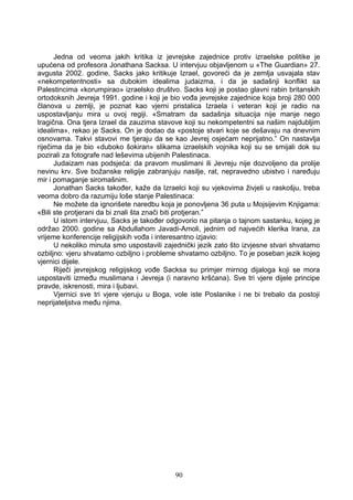Jedna od veoma jakih kritika iz jevrejske zajednice protiv izraelske politike je
upućena od profesora Jonathana Sacksa. U intervjuu objavljenom u «The Guardian» 27.
avgusta 2002. godine, Sacks jako kritikuje Izrael, govoreći da je zemlja usvajala stav
«nekompetentnosti» sa dubokim idealima judaizma, i da je sadašnji konflikt sa
Palestincima «korumpirao» izraelsko društvo. Sacks koji je postao glavni rabin britanskih
ortodoksnih Jevreja 1991. godine i koji je bio vođa jevrejske zajednice koja broji 280 000
članova u zemlji, je poznat kao vjerni pristalica Izraela i veteran koji je radio na
uspostavljanju mira u ovoj regiji. «Smatram da sadašnja situacija nije manje nego
tragična. Ona tjera Izrael da zauzima stavove koji su nekompetentni sa našim najdubljim
idealima», rekao je Sacks. On je dodao da «postoje stvari koje se dešavaju na dnevnim
osnovama. Takvi stavovi me tjeraju da se kao Jevrej osjećam neprijatno.” On nastavlja
riječima da je bio «duboko šokiran» slikama izraelskih vojnika koji su se smijali dok su
pozirali za fotografe nad leševima ubijenih Palestinaca.
Judaizam nas podsjeća: da pravom muslimani ili Jevreju nije dozvoljeno da prolije
nevinu krv. Sve božanske religije zabranjuju nasilje, rat, nepravedno ubistvo i naređuju
mir i pomaganje siromašnim.
Jonathan Sacks također, kaže da Izraelci koji su vjekovima živjeli u raskošju, treba
veoma dobro da razumiju loše stanje Palestinaca:
Ne možete da ignorišete naredbu koja je ponovljena 36 puta u Mojsijevim Knjigama:
«Bili ste protjerani da bi znali šta znači biti protjeran.”
U istom intervjuu, Sacks je također odgovorio na pitanja o tajnom sastanku, kojeg je
održao 2000. godine sa Abdullahom Javadi-Amoli, jednim od najvećih klerika Irana, za
vrijeme konferencije religijskih vođa i interesantno izjavio:
U nekoliko minuta smo uspostavili zajednički jezik zato što izvjesne stvari shvatamo
ozbiljno: vjeru shvatamo ozbiljno i probleme shvatamo ozbiljno. To je poseban jezik kojeg
vjernici dijele.
Riječi jevrejskog religijskog vođe Sacksa su primjer mirnog dijaloga koji se mora
uspostaviti između muslimana i Jevreja (i naravno kršćana). Sve tri vjere dijele principe
pravde, iskrenosti, mira i ljubavi.
Vjernici sve tri vjere vjeruju u Boga, vole iste Poslanike i ne bi trebalo da postoji
neprijateljstva među njima.
90
 