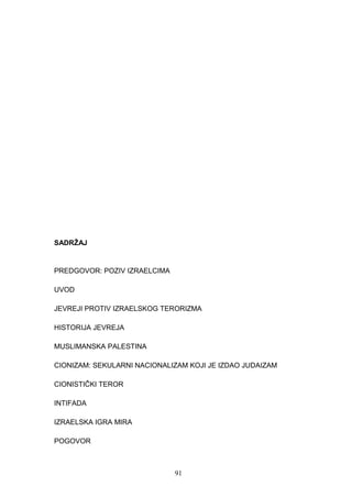 SADRŽAJ
PREDGOVOR: POZIV IZRAELCIMA
UVOD
JEVREJI PROTIV IZRAELSKOG TERORIZMA
HISTORIJA JEVREJA
MUSLIMANSKA PALESTINA
CIONIZAM: SEKULARNI NACIONALIZAM KOJI JE IZDAO JUDAIZAM
CIONISTIČKI TEROR
INTIFADA
IZRAELSKA IGRA MIRA
POGOVOR
91
 