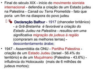 • Final do século XIX - início do movimento sionista
internacional - defendia a criação de um Estado judeu
na Palestina - Canaã ou Terra Prometida - fato que
poria um fim na diaspora do povo judeu
  Declaração BalfourDeclaração Balfour - 1917 (chanceler britânico)
- a Grã-Bretanha é favorável a criação do
Estado Judeu na Palestina - resultou em uma
significativa migração de judeus à região
(compraram as melhores terras) -
descontentamento árabe;
• 1947 - Assembléia da ONU - Partilha Palestina -
criação de um Estado Judeu (Israel - 56.4% do
território) e de um Muçulmano (Palestina - 43.6%) -
influência do Holocausto (mais de 6 milhões de
judeus mortos);
 