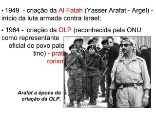  1949 - criação da Al Fatah (Yasser Arafat - Argel) -
início da luta armada contra Israel;
 1964 - criação da OLP (reconhecida pela ONU
como representante
oficial do povo pales-
tino) - prática do ter-
rorismo como forma
de pressão contra
Israel;
Arafat a época da
criação da OLP.
 