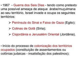  1967 - Guerra dos Seis Dias - tendo como pretexto
uma possível ameaça de ataque árabe/muçulmana
ao seu território, Israel invade e ocupa os seguintes
territórios:
 Península do Sinai e Faixa de Gaza (Egito);
 Colinas de Golã (Síria);
 Cisjordânia e Jerusalém Oriental (Jordânia).
 Início do processo de colonização dos territórios
ocupados (constituição de assentamentos ou
colônias judaicas - insatisfação dos palestinos);
 