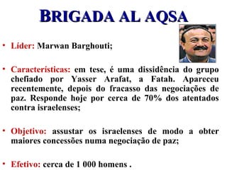 BBRIGADA AL AQSARIGADA AL AQSA
• Líder: Marwan Barghouti;
• Características: em tese, é uma dissidência do grupo
chefiado por Yasser Arafat, a Fatah. Apareceu
recentemente, depois do fracasso das negociações de
paz. Responde hoje por cerca de 70% dos atentados
contra israelenses;
• Objetivo: assustar os israelenses de modo a obter
maiores concessões numa negociação de paz;
• Efetivo: cerca de 1 000 homens .
 