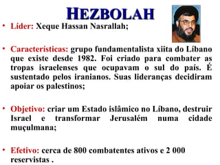 HHEZBOLAHEZBOLAH
• Líder: Xeque Hassan Nasrallah;
• Características: grupo fundamentalista xiita do Líbano
que existe desde 1982. Foi criado para combater as
tropas israelenses que ocupavam o sul do país. É
sustentado pelos iranianos. Suas lideranças decidiram
apoiar os palestinos;
• Objetivo: criar um Estado islâmico no Líbano, destruir
Israel e transformar Jerusalém numa cidade
muçulmana;
• Efetivo: cerca de 800 combatentes ativos e 2 000
reservistas .
 