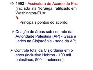  1993 - Assinatura de Acordo de Paz
(iniciado na Noruega, ratificado em
Washington-EUA;

Principais pontos do acordo:
 Criação de áreas sob controle da
Autoridade Palestina (AP) - Gaza e
Jericó na Cisjordânia - sede da AP;
 Controle total da Cisjordânia em 5
anos (inclusive Hebron - 100 mil
palestinos, 500 israelenses);
 