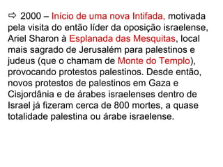  2000 – Início de uma nova Intifada, motivada
pela visita do então líder da oposição israelense,
Ariel Sharon à Esplanada das Mesquitas, local
mais sagrado de Jerusalém para palestinos e
judeus (que o chamam de Monte do Templo),
provocando protestos palestinos. Desde então,
novos protestos de palestinos em Gaza e
Cisjordânia e de árabes israelenses dentro de
Israel já fizeram cerca de 800 mortes, a quase
totalidade palestina ou árabe israelense.
 