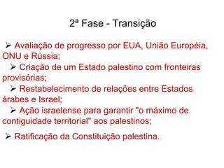 2ª Fase - Transição
 Avaliação de progresso por EUA, União Européia,
ONU e Rússia;
 Criação de um Estado palestino com fronteiras
provisórias;
 Restabelecimento de relações entre Estados
árabes e Israel;
 Ação israelense para garantir "o máximo de
contiguidade territorial" aos palestinos;
 Ratificação da Constituição palestina.
 