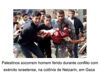 Palestinos socorrem homem ferido durante conflito com
exército israelense, na colônia de Netzarin, em Gaza
 