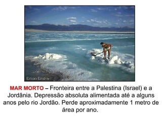 MAR MORTO – Fronteira entre a Palestina (Israel) e a
Jordânia. Depressão absoluta alimentada até a alguns
anos pelo rio Jordão. Perde aproximadamente 1 metro de
área por ano.
 
