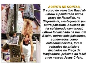 ACERTO DE CONTAS.ACERTO DE CONTAS.
O corpo do palestino Raed al-O corpo do palestino Raed al-
Liftawi é pendurado numaLiftawi é pendurado numa
praça de Ramallah, napraça de Ramallah, na
Cisjordânia, e esfaqueado porCisjordânia, e esfaqueado por
outro palestino. Acusado deoutro palestino. Acusado de
ter colaborado com Israel,ter colaborado com Israel,
Liftawi foi linchado na rua. EmLiftawi foi linchado na rua. Em
Belém, outros dois palestinos,Belém, outros dois palestinos,
condenados comocondenados como
colaboracionistas, foramcolaboracionistas, foram
retirados da prisão eretirados da prisão e
linchados na Praça dalinchados na Praça da
Manjedoura, próximo do localManjedoura, próximo do local
onde nasceu Jesus Cristo.onde nasceu Jesus Cristo.
 