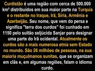 CurdistãoCurdistão é uma região com cerca de 500.000é uma região com cerca de 500.000
km² distribuídos em sua maior parte nakm² distribuídos em sua maior parte na TurquiaTurquia
e o restante no Iraque, Irã, Síria, Armênia ee o restante no Iraque, Irã, Síria, Armênia e
AzerbeijãoAzerbeijão. Seu nome, que vem do persa e. Seu nome, que vem do persa e
significa "terra dos curdos” foi cunhado emsignifica "terra dos curdos” foi cunhado em
1150 pelo sultão seljúcida Sanjar para designar1150 pelo sultão seljúcida Sanjar para designar
uma parte do Irã ocidental.uma parte do Irã ocidental. Atualmente osAtualmente os
curdos são a mais numerosa etnia sem Estadocurdos são a mais numerosa etnia sem Estado
no mundo. São 26 milhões de pessoas, na suano mundo. São 26 milhões de pessoas, na sua
maioria muçulmanos sunitasmaioria muçulmanos sunitas, que se organizam, que se organizam
em clãs e, em algumas regiões, falam o idiomaem clãs e, em algumas regiões, falam o idioma
curdo.curdo.
 