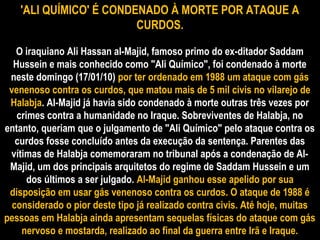 'ALI QUÍMICO' É CONDENADO À MORTE POR ATAQUE A
CURDOS.
O iraquiano Ali Hassan al-Majid, famoso primo do ex-ditador Saddam
Hussein e mais conhecido como "Ali Químico", foi condenado à morte
neste domingo (17/01/10) por ter ordenado em 1988 um ataque com gás
venenoso contra os curdos, que matou mais de 5 mil civis no vilarejo de
Halabja. Al-Majid já havia sido condenado à morte outras três vezes por
crimes contra a humanidade no Iraque. Sobreviventes de Halabja, no
entanto, queriam que o julgamento de "Ali Químico" pelo ataque contra os
curdos fosse concluído antes da execução da sentença. Parentes das
vítimas de Halabja comemoraram no tribunal após a condenação de Al-
Majid, um dos principais arquitetos do regime de Saddam Hussein e um
dos últimos a ser julgado. Al-Majid ganhou esse apelido por sua
disposição em usar gás venenoso contra os curdos. O ataque de 1988 é
considerado o pior deste tipo já realizado contra civis. Até hoje, muitas
pessoas em Halabja ainda apresentam sequelas físicas do ataque com gás
nervoso e mostarda, realizado ao final da guerra entre Irã e Iraque.
 