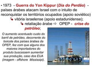  1973 - Guerra do Yon Kippur (Dia do Perdão) -
países árabes atacam Israel com o intuito de
reconquistar os territórios ocupados (apoio soviético)
 vitória israelense (apoio estadunidense);
 retaliação árabe  OPEP - crise do
petróleo;
O aumento acentuado custo do
barril de petróleo, decorrente do
boicote dos países árabes da
OPEP, fez com que alguns dos
maiores importadores do
produto buscassem aumentar
sua produção, caso dos EUA
(imagem - offshore Mississipi).
 