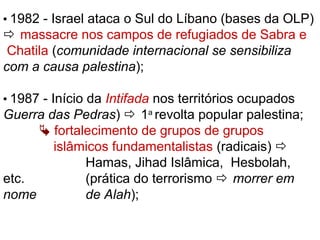  1982 - Israel ataca o Sul do Líbano (bases da OLP)
 massacre nos campos de refugiados de Sabra e
Chatila (comunidade internacional se sensibiliza
com a causa palestina);
 1987 - Início da Intifada nos territórios ocupados
Guerra das Pedras)  1a
revolta popular palestina;
 fortalecimento de grupos de grupos
islâmicos fundamentalistas (radicais) 
Hamas, Jihad Islâmica, Hesbolah,
etc. (prática do terrorismo  morrer em
nome de Alah);
 