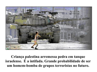 Criança palestina arremessa pedra em tanque
israelense. É a intifada. Grande probabilidade de ser
um homem-bomba de grupos terroristas no futuro.
 