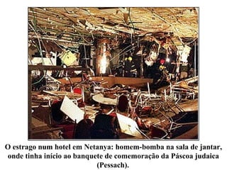 O estrago num hotel em Netanya: homem-bomba na sala de jantar,
onde tinha início ao banquete de comemoração da Páscoa judaica
(Pessach).
 