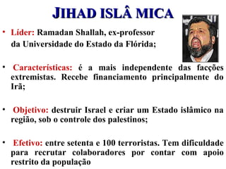 JJIHAD ISLÂ MICAIHAD ISLÂ MICA
• Líder: Ramadan Shallah, ex-professor
da Universidade do Estado da Flórida;
• Características: é a mais independente das facções
extremistas. Recebe financiamento principalmente do
Irã;
• Objetivo: destruir Israel e criar um Estado islâmico na
região, sob o controle dos palestinos;
• Efetivo: entre setenta e 100 terroristas. Tem dificuldade
para recrutar colaboradores por contar com apoio
restrito da população
 