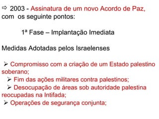  2003 - Assinatura de um novo Acordo de Paz,
com os seguinte pontos:
1ª Fase – Implantação Imediata
Medidas Adotadas pelos Israelenses
 Compromisso com a criação de um Estado palestino
soberano;
 Fim das ações militares contra palestinos;
 Desocupação de áreas sob autoridade palestina
reocupadas na Intifada;
 Operações de segurança conjunta;
 