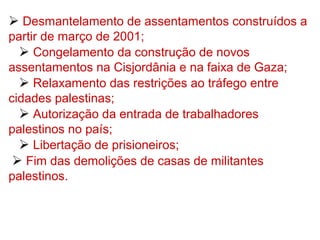  Desmantelamento de assentamentos construídos a
partir de março de 2001;
 Congelamento da construção de novos
assentamentos na Cisjordânia e na faixa de Gaza;
 Relaxamento das restrições ao tráfego entre
cidades palestinas;
 Autorização da entrada de trabalhadores
palestinos no país;
 Libertação de prisioneiros;
 Fim das demolições de casas de militantes
palestinos.
 