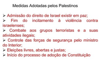 Medidas Adotadas pelos Palestinos
 Admissão do direito de Israel existir em paz;
 Fim do incitamento à violência contra
israelenses;
 Combate aos grupos terroristas e a suas
atividades ilegais;
 Controle das forças de segurança pelo ministro
do Interior;
 Eleições livres, abertas e justas;
 Início do processo de adoção de Constituição
 