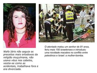 Wafa Idris não seguia os
preceitos mais ortodoxos da
religião muçulmana, não
usava véus nos cabelos,
vestia-se como as
ocidentais, trabalhava fora e
era divorciada.
O atentado matou um senhor de 81 anos,
feriu mais 150 israelenses e introduziu
uma novidade macabra no conflito entre
palestinos e Israel: a mulher-bomba.
 