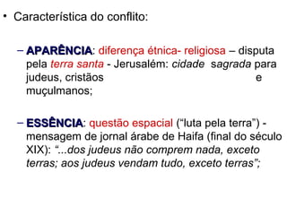 • Característica do conflito:
– AAPARÊNCIAPARÊNCIA: diferença étnica- religiosa – disputa
pela terra santa - Jerusalém: cidade sagrada para
judeus, cristãos e
muçulmanos;
– EESSÊNCIASSÊNCIA: questão espacial (“luta pela terra”) -
mensagem de jornal árabe de Haifa (final do século
XIX): “...dos judeus não comprem nada, exceto
terras; aos judeus vendam tudo, exceto terras”;
 