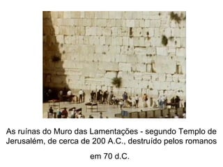 As ruínas do Muro das Lamentações - segundo Templo de
Jerusalém, de cerca de 200 A.C., destruído pelos romanos
em 70 d.C.
 