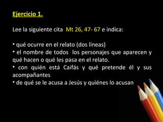Ejercicio 1.
Lee la siguiente cita Mt 26, 47- 67 e indica:
• qué ocurre en el relato (dos líneas)
• el nombre de todos los personajes que aparecen y
qué hacen o qué les pasa en el relato.
• con quién está Caifás y qué pretende él y sus
acompañantes
• de qué se le acusa a Jesús y quiénes lo acusan

 