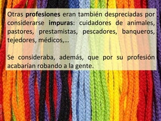 Otras profesiones eran también despreciadas por
considerarse impuras: cuidadores de animales,
pastores, prestamistas, pescadores, banqueros,
tejedores, médicos,…
Se consideraba, además, que por su profesión
acabarían robando a la gente.

 